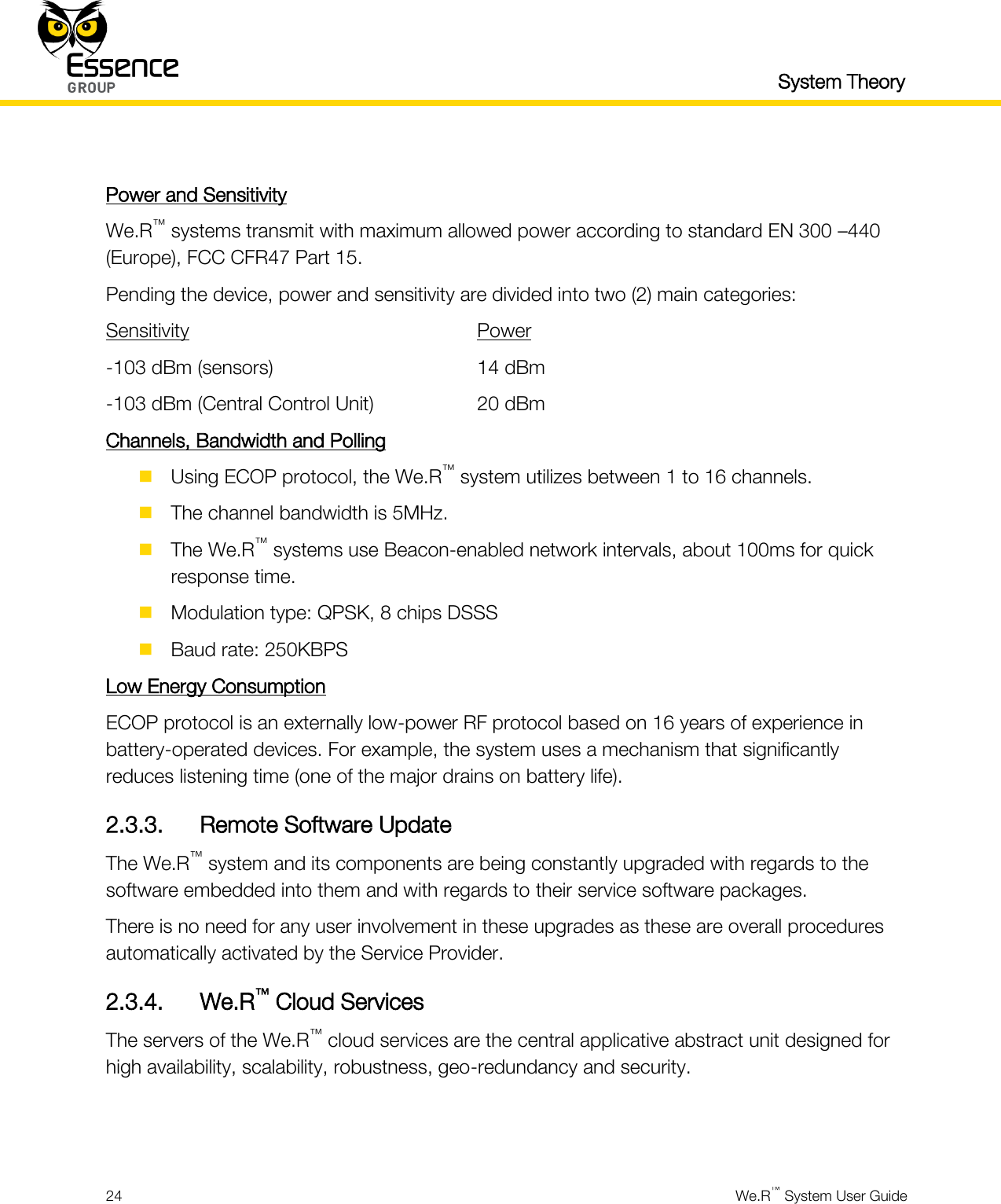   System Theory  24  We.R™ System User Guide   Power and Sensitivity We.R™ systems transmit with maximum allowed power according to standard EN 300 –440 (Europe), FCC CFR47 Part 15. Pending the device, power and sensitivity are divided into two (2) main categories: Sensitivity              Power -103 dBm (sensors)          14 dBm -103 dBm (Central Control Unit)      20 dBm Channels, Bandwidth and Polling  Using ECOP protocol, the We.R™ system utilizes between 1 to 16 channels.  The channel bandwidth is 5MHz.  The We.R™ systems use Beacon-enabled network intervals, about 100ms for quick response time.  Modulation type: QPSK, 8 chips DSSS  Baud rate: 250KBPS Low Energy Consumption ECOP protocol is an externally low-power RF protocol based on 16 years of experience in battery-operated devices. For example, the system uses a mechanism that significantly reduces listening time (one of the major drains on battery life). 2.3.3. Remote Software Update The We.R™ system and its components are being constantly upgraded with regards to the software embedded into them and with regards to their service software packages. There is no need for any user involvement in these upgrades as these are overall procedures automatically activated by the Service Provider. 2.3.4. We.R™ Cloud Services The servers of the We.R™ cloud services are the central applicative abstract unit designed for high availability, scalability, robustness, geo-redundancy and security.   