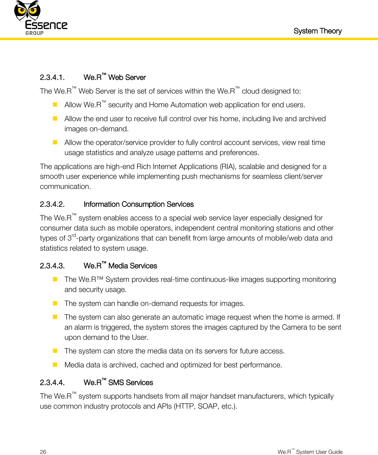   System Theory  26  We.R™ System User Guide   2.3.4.1. We.R™ Web Server The We.R™ Web Server is the set of services within the We.R™ cloud designed to:  Allow We.R™ security and Home Automation web application for end users.  Allow the end user to receive full control over his home, including live and archived images on-demand.  Allow the operator/service provider to fully control account services, view real time usage statistics and analyze usage patterns and preferences. The applications are high-end Rich Internet Applications (RIA), scalable and designed for a smooth user experience while implementing push mechanisms for seamless client/server communication. 2.3.4.2. Information Consumption Services The We.R™ system enables access to a special web service layer especially designed for consumer data such as mobile operators, independent central monitoring stations and other types of 3rd-party organizations that can benefit from large amounts of mobile/web data and statistics related to system usage. 2.3.4.3. We.R™ Media Services  The We.R™ System provides real-time continuous-like images supporting monitoring and security usage.  The system can handle on-demand requests for images.  The system can also generate an automatic image request when the home is armed. If an alarm is triggered, the system stores the images captured by the Camera to be sent upon demand to the User.  The system can store the media data on its servers for future access.  Media data is archived, cached and optimized for best performance. 2.3.4.4. We.R™ SMS Services The We.R™ system supports handsets from all major handset manufacturers, which typically use common industry protocols and APIs (HTTP, SOAP, etc.).   