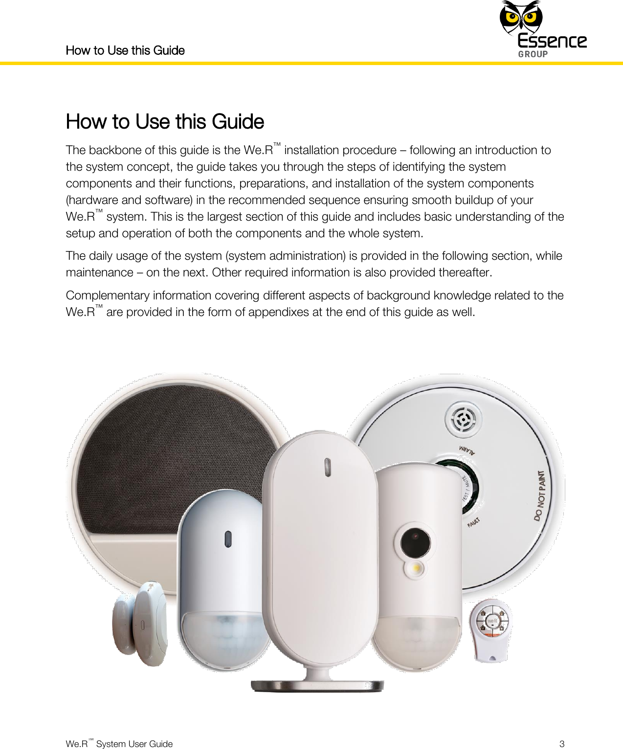 How to Use this Guide    We.R™ System User Guide  3  How to Use this Guide The backbone of this guide is the We.R™ installation procedure – following an introduction to the system concept, the guide takes you through the steps of identifying the system components and their functions, preparations, and installation of the system components (hardware and software) in the recommended sequence ensuring smooth buildup of your We.R™ system. This is the largest section of this guide and includes basic understanding of the setup and operation of both the components and the whole system. The daily usage of the system (system administration) is provided in the following section, while maintenance – on the next. Other required information is also provided thereafter. Complementary information covering different aspects of background knowledge related to the We.R™ are provided in the form of appendixes at the end of this guide as well.       