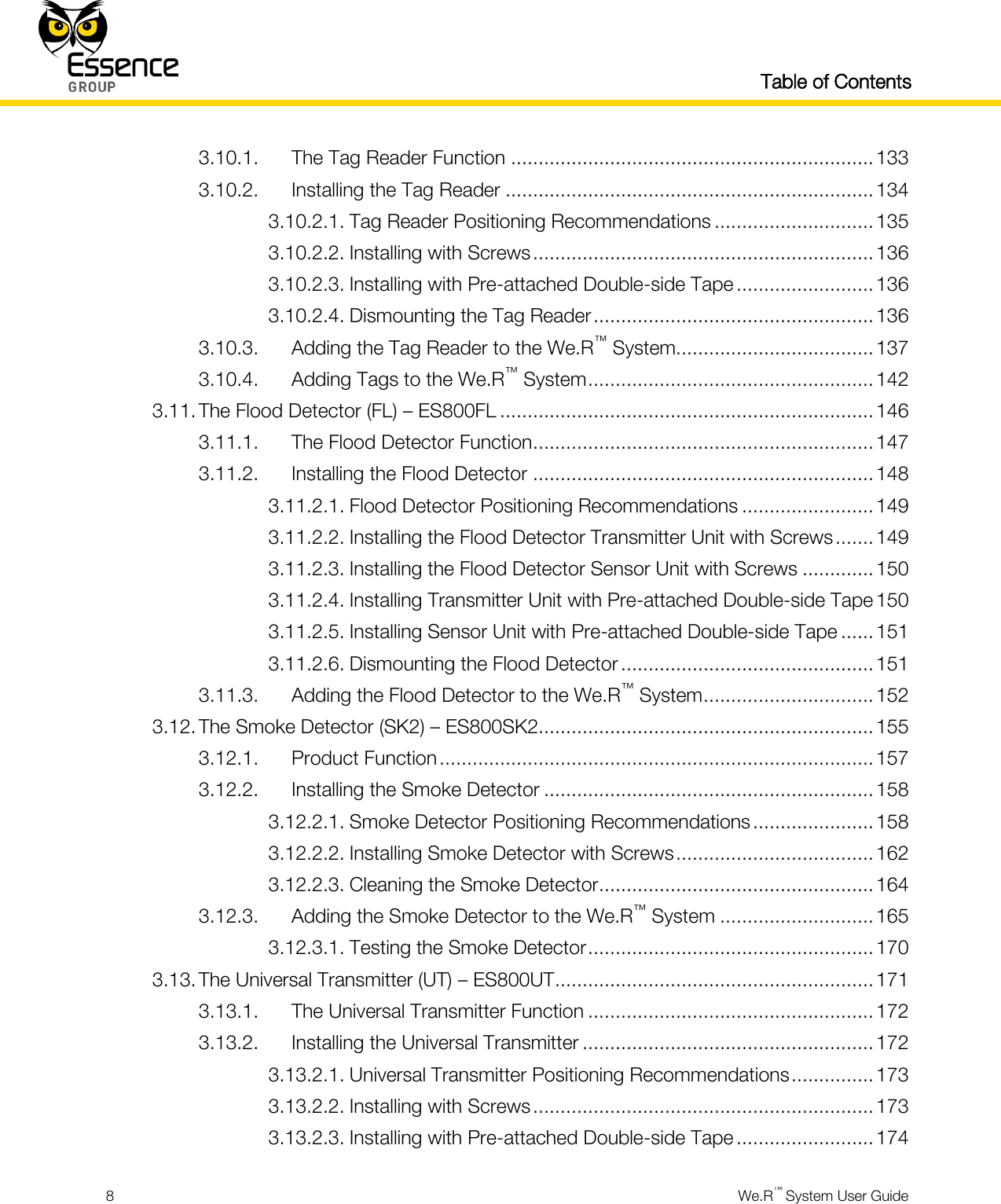   Table of Contents  8  We.R™ System User Guide  3.10.1. The Tag Reader Function .................................................................. 133 3.10.2. Installing the Tag Reader ................................................................... 134 3.10.2.1. Tag Reader Positioning Recommendations ............................. 135 3.10.2.2. Installing with Screws .............................................................. 136 3.10.2.3. Installing with Pre-attached Double-side Tape ......................... 136 3.10.2.4. Dismounting the Tag Reader ................................................... 136 3.10.3. Adding the Tag Reader to the We.R™ System.................................... 137 3.10.4. Adding Tags to the We.R™ System .................................................... 142 3.11. The Flood Detector (FL) – ES800FL .................................................................... 146 3.11.1. The Flood Detector Function .............................................................. 147 3.11.2. Installing the Flood Detector .............................................................. 148 3.11.2.1. Flood Detector Positioning Recommendations ........................ 149 3.11.2.2. Installing the Flood Detector Transmitter Unit with Screws ....... 149 3.11.2.3. Installing the Flood Detector Sensor Unit with Screws ............. 150 3.11.2.4. Installing Transmitter Unit with Pre-attached Double-side Tape 150 3.11.2.5. Installing Sensor Unit with Pre-attached Double-side Tape ...... 151 3.11.2.6. Dismounting the Flood Detector .............................................. 151 3.11.3. Adding the Flood Detector to the We.R™ System ............................... 152 3.12. The Smoke Detector (SK2) – ES800SK2............................................................. 155 3.12.1. Product Function ............................................................................... 157 3.12.2. Installing the Smoke Detector ............................................................ 158 3.12.2.1. Smoke Detector Positioning Recommendations ...................... 158 3.12.2.2. Installing Smoke Detector with Screws .................................... 162 3.12.2.3. Cleaning the Smoke Detector .................................................. 164 3.12.3. Adding the Smoke Detector to the We.R™ System ............................ 165 3.12.3.1. Testing the Smoke Detector .................................................... 170 3.13. The Universal Transmitter (UT) – ES800UT .......................................................... 171 3.13.1. The Universal Transmitter Function .................................................... 172 3.13.2. Installing the Universal Transmitter ..................................................... 172 3.13.2.1. Universal Transmitter Positioning Recommendations ............... 173 3.13.2.2. Installing with Screws .............................................................. 173 3.13.2.3. Installing with Pre-attached Double-side Tape ......................... 174 