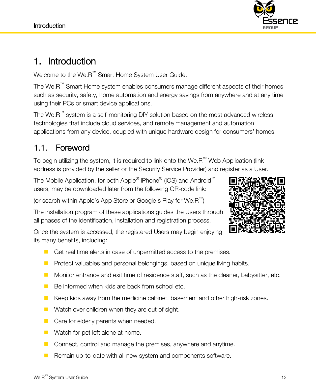 Introduction    We.R™ System User Guide  13  1. Introduction Welcome to the We.R™ Smart Home System User Guide. The We.R™ Smart Home system enables consumers manage different aspects of their homes such as security, safety, home automation and energy savings from anywhere and at any time using their PCs or smart device applications. The We.R™ system is a self-monitoring DIY solution based on the most advanced wireless technologies that include cloud services, and remote management and automation applications from any device, coupled with unique hardware design for consumers’ homes. 1.1. Foreword To begin utilizing the system, it is required to link onto the We.R™ Web Application (link address is provided by the seller or the Security Service Provider) and register as a User. The Mobile Application, for both Apple® iPhone® (iOS) and Android™ users, may be downloaded later from the following QR-code link: (or search within Apple’s App Store or Google’s Play for We.R™) The installation program of these applications guides the Users through all phases of the identification, installation and registration process. Once the system is accessed, the registered Users may begin enjoying its many benefits, including:   Get real time alerts in case of unpermitted access to the premises.  Protect valuables and personal belongings, based on unique living habits.  Monitor entrance and exit time of residence staff, such as the cleaner, babysitter, etc.  Be informed when kids are back from school etc.  Keep kids away from the medicine cabinet, basement and other high-risk zones.  Watch over children when they are out of sight.  Care for elderly parents when needed.  Watch for pet left alone at home.  Connect, control and manage the premises, anywhere and anytime.  Remain up-to-date with all new system and components software. 