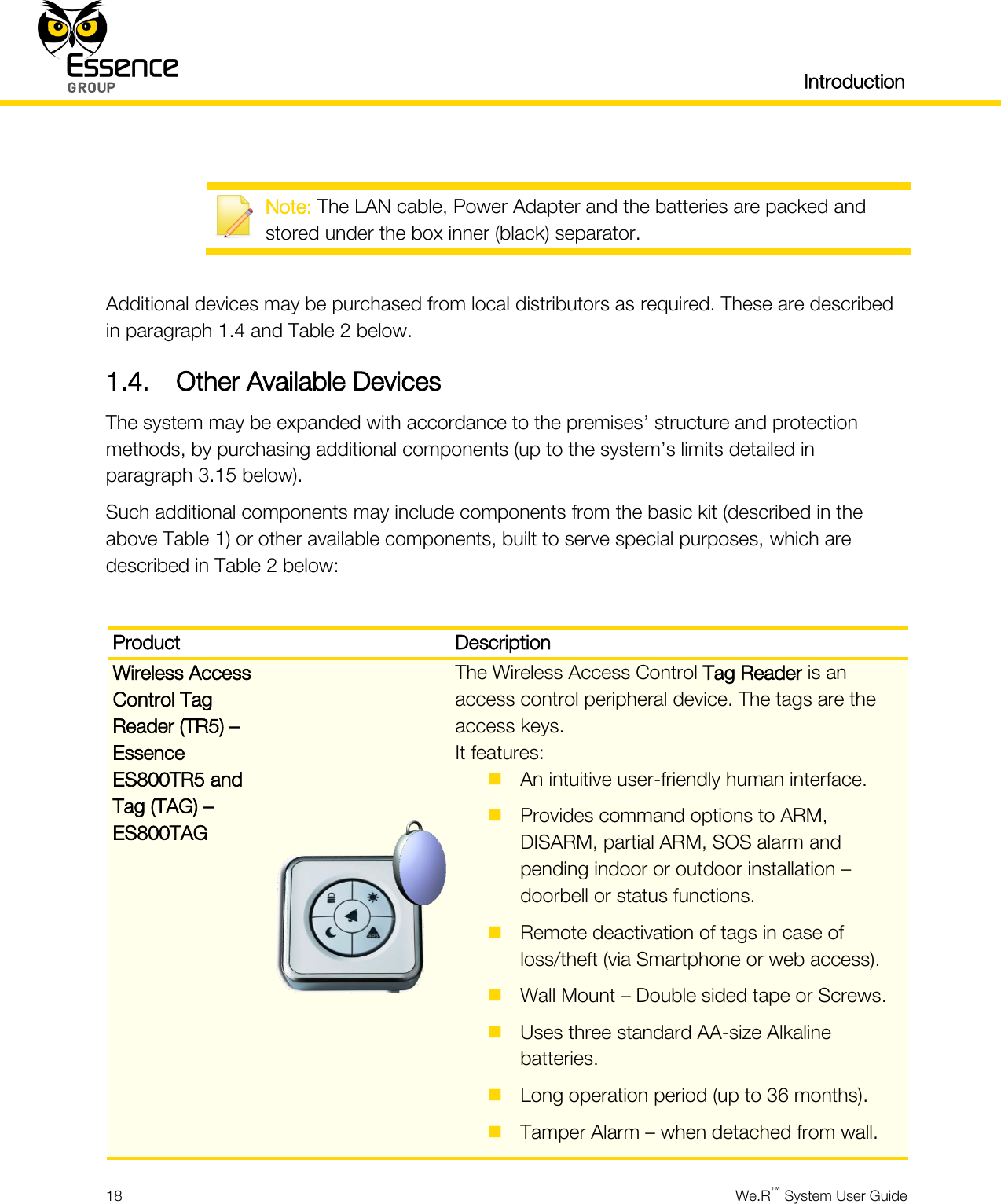   Introduction  18  We.R™ System User Guide    Note: The LAN cable, Power Adapter and the batteries are packed and stored under the box inner (black) separator.  Additional devices may be purchased from local distributors as required. These are described in paragraph 1.4 and Table 2 below. 1.4. Other Available Devices The system may be expanded with accordance to the premises’ structure and protection methods, by purchasing additional components (up to the system’s limits detailed in paragraph 3.15 below). Such additional components may include components from the basic kit (described in the above Table 1) or other available components, built to serve special purposes, which are described in Table 2 below:  Product  Description Wireless Access Control Tag Reader (TR5) – Essence ES800TR5 and Tag (TAG) – ES800TAG  The Wireless Access Control Tag Reader is an access control peripheral device. The tags are the access keys. It features:  An intuitive user-friendly human interface.  Provides command options to ARM, DISARM, partial ARM, SOS alarm and pending indoor or outdoor installation – doorbell or status functions.  Remote deactivation of tags in case of loss/theft (via Smartphone or web access).  Wall Mount – Double sided tape or Screws.  Uses three standard AA-size Alkaline batteries.  Long operation period (up to 36 months).  Tamper Alarm – when detached from wall. 