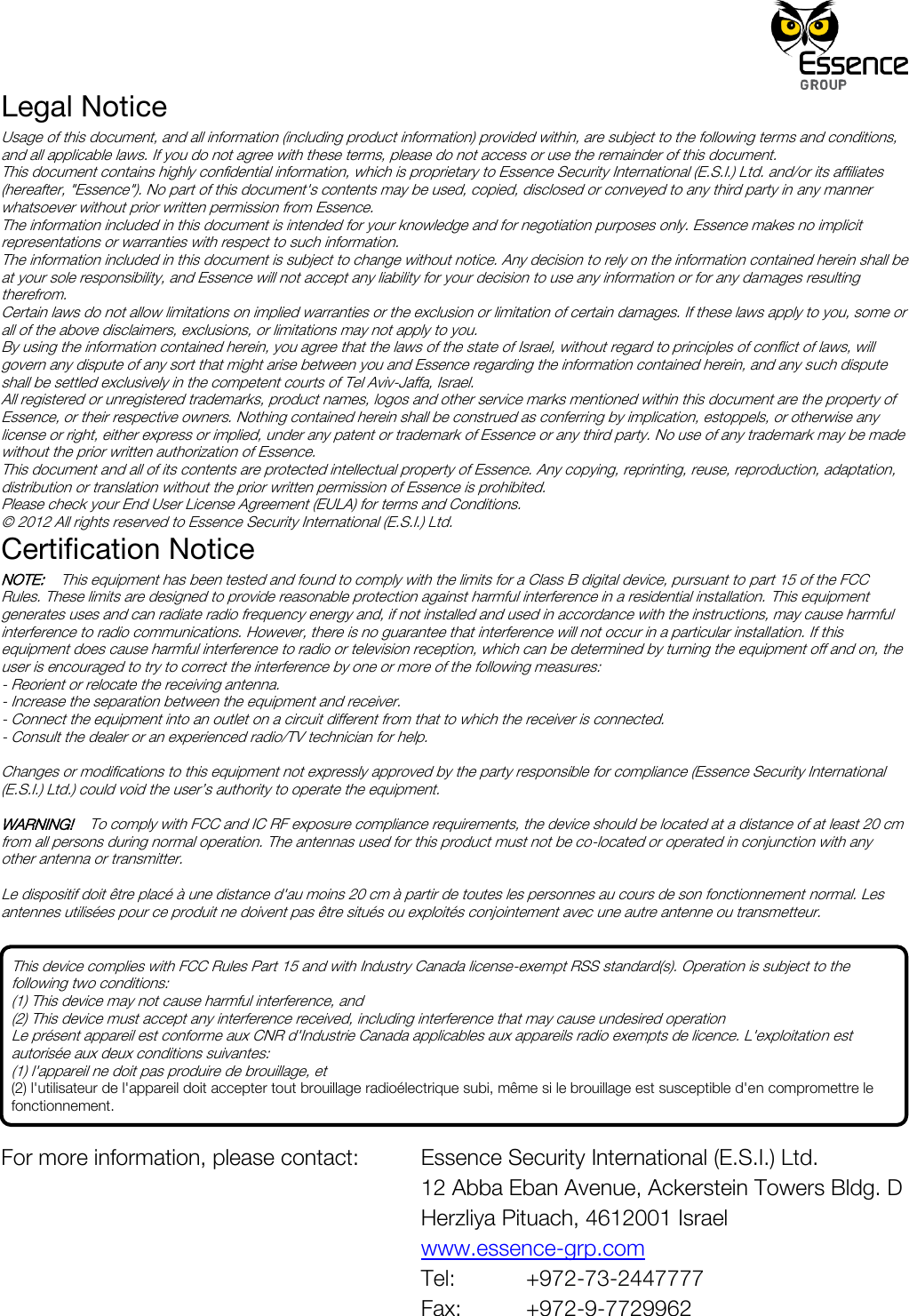 Legal Notice Usage of this document, and all information (including product information) provided within, are subject to the following terms and conditions, and all applicable laws. If you do not agree with these terms, please do not access or use the remainder of this document. This document contains highly confidential information, which is proprietary to Essence Security International (E.S.I.) Ltd. and/or its affiliates (hereafter, &quot;Essence&quot;). No part of this document&apos;s contents may be used, copied, disclosed or conveyed to any third party in any manner whatsoever without prior written permission from Essence. The information included in this document is intended for your knowledge and for negotiation purposes only. Essence makes no implicit representations or warranties with respect to such information.  The information included in this document is subject to change without notice. Any decision to rely on the information contained herein shall be at your sole responsibility, and Essence will not accept any liability for your decision to use any information or for any damages resulting therefrom. Certain laws do not allow limitations on implied warranties or the exclusion or limitation of certain damages. If these laws apply to you, some or all of the above disclaimers, exclusions, or limitations may not apply to you. By using the information contained herein, you agree that the laws of the state of Israel, without regard to principles of conflict of laws, will govern any dispute of any sort that might arise between you and Essence regarding the information contained herein, and any such dispute shall be settled exclusively in the competent courts of Tel Aviv-Jaffa, Israel. All registered or unregistered trademarks, product names, logos and other service marks mentioned within this document are the property of Essence, or their respective owners. Nothing contained herein shall be construed as conferring by implication, estoppels, or otherwise any license or right, either express or implied, under any patent or trademark of Essence or any third party. No use of any trademark may be made without the prior written authorization of Essence. This document and all of its contents are protected intellectual property of Essence. Any copying, reprinting, reuse, reproduction, adaptation, distribution or translation without the prior written permission of Essence is prohibited. Please check your End User License Agreement (EULA) for terms and Conditions. © 2012 All rights reserved to Essence Security International (E.S.I.) Ltd. Certification Notice NOTE:    This equipment has been tested and found to comply with the limits for a Class B digital device, pursuant to part 15 of the FCC Rules. These limits are designed to provide reasonable protection against harmful interference in a residential installation. This equipment generates uses and can radiate radio frequency energy and, if not installed and used in accordance with the instructions, may cause harmful interference to radio communications. However, there is no guarantee that interference will not occur in a particular installation. If this equipment does cause harmful interference to radio or television reception, which can be determined by turning the equipment off and on, the user is encouraged to try to correct the interference by one or more of the following measures: - Reorient or relocate the receiving antenna. - Increase the separation between the equipment and receiver. - Connect the equipment into an outlet on a circuit different from that to which the receiver is connected. - Consult the dealer or an experienced radio/TV technician for help.  Changes or modifications to this equipment not expressly approved by the party responsible for compliance (Essence Security International (E.S.I.) Ltd.) could void the user’s authority to operate the equipment.  WARNING!    To comply with FCC and IC RF exposure compliance requirements, the device should be located at a distance of at least 20 cm from all persons during normal operation. The antennas used for this product must not be co-located or operated in conjunction with any other antenna or transmitter.  Le dispositif doit être placé à une distance d&apos;au moins 20 cm à partir de toutes les personnes au cours de son fonctionnement normal. Les antennes utilisées pour ce produit ne doivent pas être situés ou exploités conjointement avec une autre antenne ou transmetteur.       For more information, please contact:    Essence Security International (E.S.I.) Ltd. 12 Abba Eban Avenue, Ackerstein Towers Bldg. D Herzliya Pituach, 4612001 Israel www.essence-grp.com Tel:    +972-73-2447777 Fax:    +972-9-7729962 This device complies with FCC Rules Part 15 and with Industry Canada license-exempt RSS standard(s). Operation is subject to the following two conditions: (1) This device may not cause harmful interference, and (2) This device must accept any interference received, including interference that may cause undesired operation Le présent appareil est conforme aux CNR d&apos;Industrie Canada applicables aux appareils radio exempts de licence. L&apos;exploitation est autorisée aux deux conditions suivantes: (1) l&apos;appareil ne doit pas produire de brouillage, et (2) l&apos;utilisateur de l&apos;appareil doit accepter tout brouillage radioélectrique subi, même si le brouillage est susceptible d&apos;en compromettre le fonctionnement. 