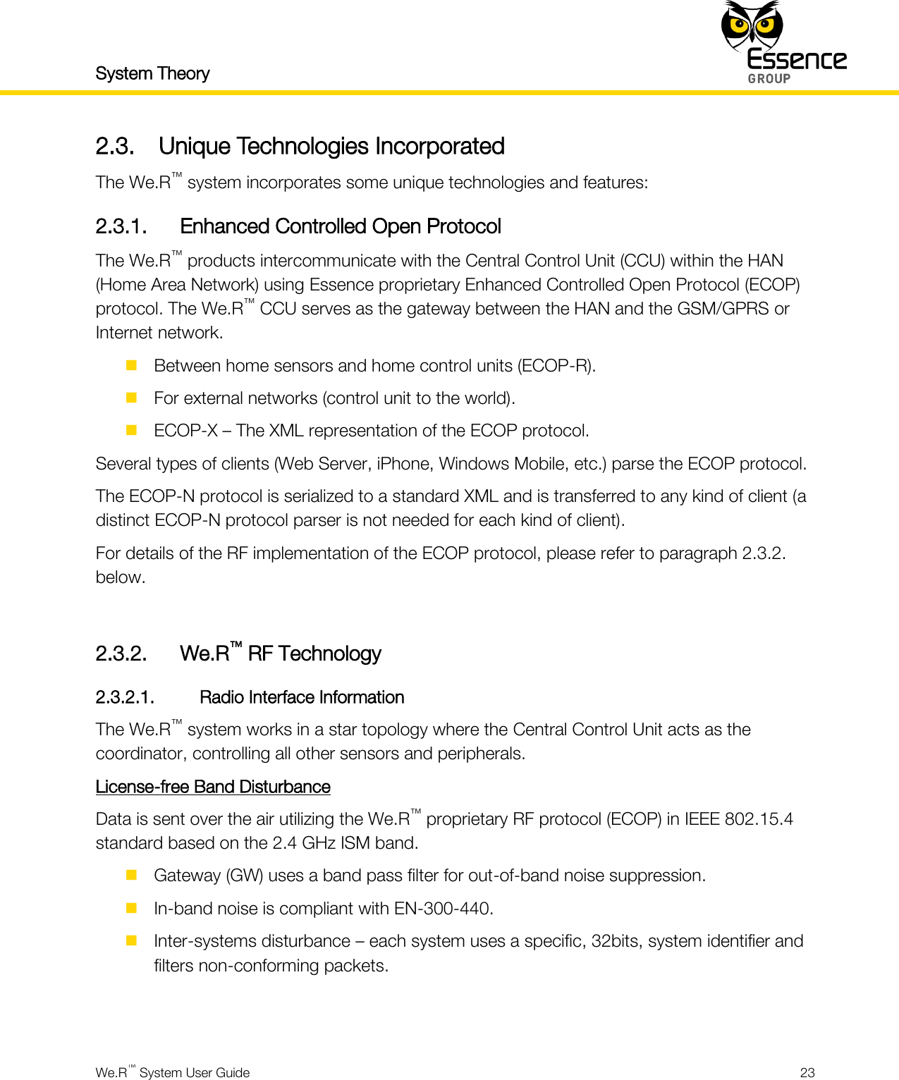 System Theory    We.R™ System User Guide  23  2.3. Unique Technologies Incorporated The We.R™ system incorporates some unique technologies and features: 2.3.1. Enhanced Controlled Open Protocol The We.R™ products intercommunicate with the Central Control Unit (CCU) within the HAN (Home Area Network) using Essence proprietary Enhanced Controlled Open Protocol (ECOP) protocol. The We.R™ CCU serves as the gateway between the HAN and the GSM/GPRS or Internet network.  Between home sensors and home control units (ECOP-R).  For external networks (control unit to the world).  ECOP-X – The XML representation of the ECOP protocol. Several types of clients (Web Server, iPhone, Windows Mobile, etc.) parse the ECOP protocol. The ECOP-N protocol is serialized to a standard XML and is transferred to any kind of client (a distinct ECOP-N protocol parser is not needed for each kind of client). For details of the RF implementation of the ECOP protocol, please refer to paragraph 2.3.2. below.  2.3.2. We.R™ RF Technology 2.3.2.1. Radio Interface Information The We.R™ system works in a star topology where the Central Control Unit acts as the coordinator, controlling all other sensors and peripherals. License-free Band Disturbance Data is sent over the air utilizing the We.R™ proprietary RF protocol (ECOP) in IEEE 802.15.4 standard based on the 2.4 GHz ISM band.  Gateway (GW) uses a band pass filter for out-of-band noise suppression.  In-band noise is compliant with EN-300-440.  Inter-systems disturbance – each system uses a specific, 32bits, system identifier and filters non-conforming packets.   