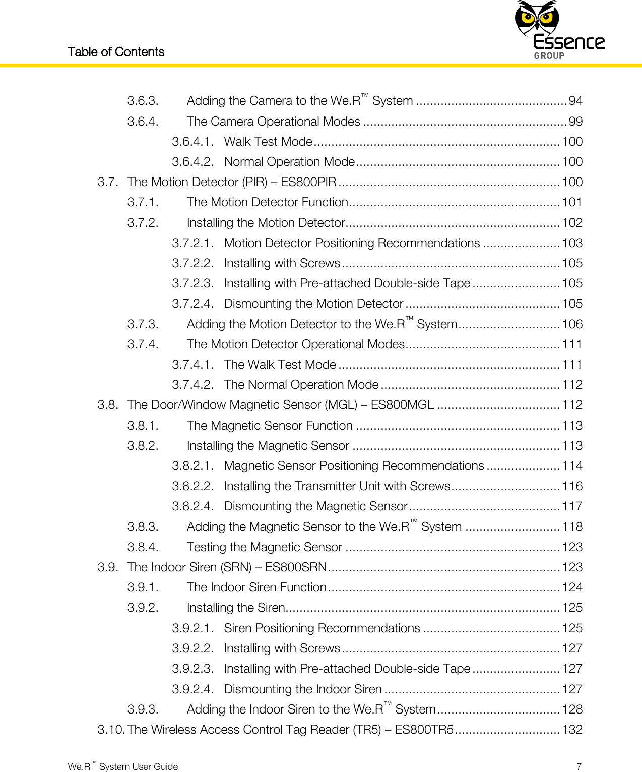 Table of Contents    We.R™ System User Guide  7  3.6.3. Adding the Camera to the We.R™ System ........................................... 94 3.6.4. The Camera Operational Modes .......................................................... 99 3.6.4.1. Walk Test Mode ...................................................................... 100 3.6.4.2. Normal Operation Mode .......................................................... 100 3.7. The Motion Detector (PIR) – ES800PIR ............................................................... 100 3.7.1. The Motion Detector Function ............................................................ 101 3.7.2. Installing the Motion Detector............................................................. 102 3.7.2.1. Motion Detector Positioning Recommendations ...................... 103 3.7.2.2. Installing with Screws .............................................................. 105 3.7.2.3. Installing with Pre-attached Double-side Tape ......................... 105 3.7.2.4. Dismounting the Motion Detector ............................................ 105 3.7.3. Adding the Motion Detector to the We.R™ System ............................. 106 3.7.4. The Motion Detector Operational Modes ............................................ 111 3.7.4.1. The Walk Test Mode ............................................................... 111 3.7.4.2. The Normal Operation Mode ................................................... 112 3.8. The Door/Window Magnetic Sensor (MGL) – ES800MGL ................................... 112 3.8.1. The Magnetic Sensor Function .......................................................... 113 3.8.2. Installing the Magnetic Sensor ........................................................... 113 3.8.2.1. Magnetic Sensor Positioning Recommendations ..................... 114 3.8.2.2. Installing the Transmitter Unit with Screws ............................... 116 3.8.2.4. Dismounting the Magnetic Sensor ........................................... 117 3.8.3. Adding the Magnetic Sensor to the We.R™ System ........................... 118 3.8.4. Testing the Magnetic Sensor ............................................................. 123 3.9. The Indoor Siren (SRN) – ES800SRN .................................................................. 123 3.9.1. The Indoor Siren Function .................................................................. 124 3.9.2. Installing the Siren.............................................................................. 125 3.9.2.1. Siren Positioning Recommendations ....................................... 125 3.9.2.2. Installing with Screws .............................................................. 127 3.9.2.3. Installing with Pre-attached Double-side Tape ......................... 127 3.9.2.4. Dismounting the Indoor Siren .................................................. 127 3.9.3. Adding the Indoor Siren to the We.R™ System ................................... 128 3.10. The Wireless Access Control Tag Reader (TR5) – ES800TR5 .............................. 132 