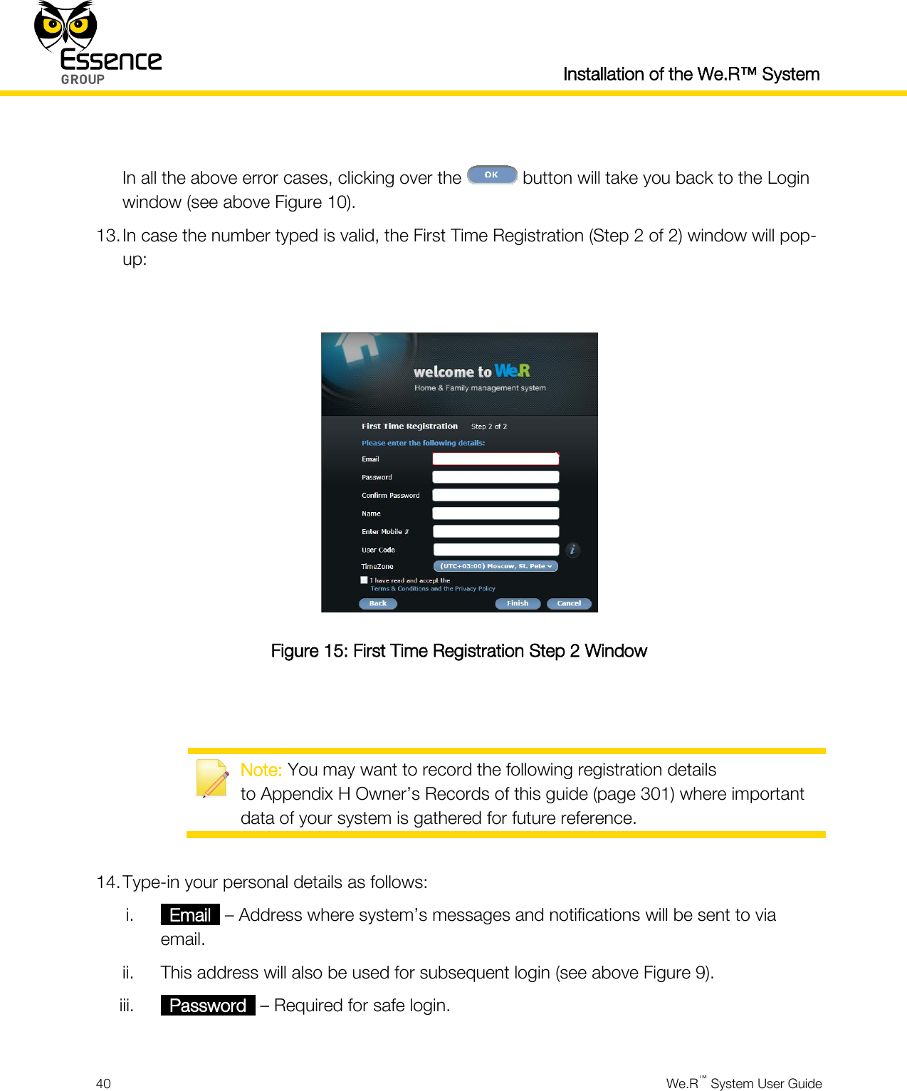  Installation of the We.R™ System  40  We.R™ System User Guide   In all the above error cases, clicking over the   button will take you back to the Login window (see above Figure 10). 13. In case the number typed is valid, the First Time Registration (Step 2 of 2) window will pop-up:   Figure 15: First Time Registration Step 2 Window    Note: You may want to record the following registration details to Appendix H Owner’s Records of this guide (page 301) where important data of your system is gathered for future reference.  14. Type-in your personal details as follows: i. _Email_ – Address where system’s messages and notifications will be sent to via email. ii. This address will also be used for subsequent login (see above Figure 9). iii. _Password_ – Required for safe login.  