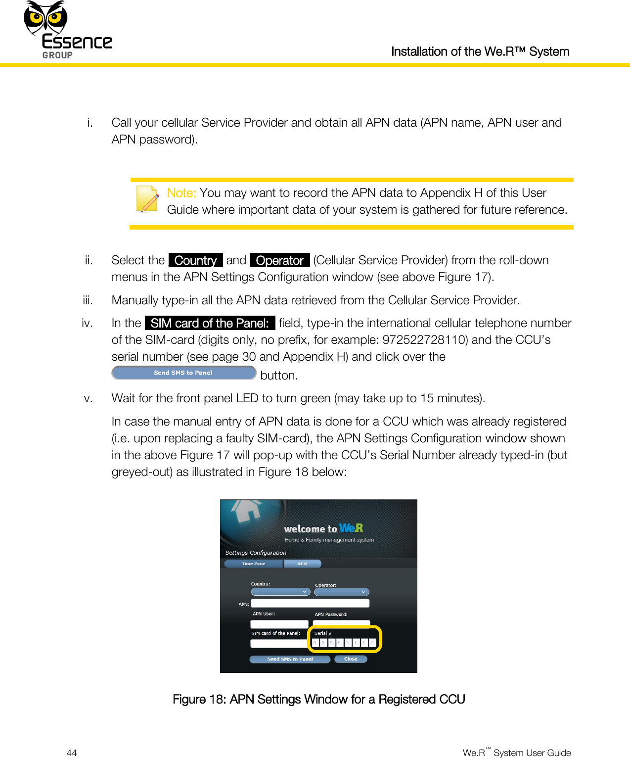  Installation of the We.R™ System  44  We.R™ System User Guide   i. Call your cellular Service Provider and obtain all APN data (APN name, APN user and APN password).   Note: You may want to record the APN data to Appendix H of this User Guide where important data of your system is gathered for future reference.  ii. Select the _Country_ and _Operator_ (Cellular Service Provider) from the roll-down menus in the APN Settings Configuration window (see above Figure 17). iii. Manually type-in all the APN data retrieved from the Cellular Service Provider. iv. In the _SIM card of the Panel:_ field, type-in the international cellular telephone number of the SIM-card (digits only, no prefix, for example: 972522728110) and the CCU’s serial number (see page 30 and Appendix H) and click over the  button. v. Wait for the front panel LED to turn green (may take up to 15 minutes). In case the manual entry of APN data is done for a CCU which was already registered (i.e. upon replacing a faulty SIM-card), the APN Settings Configuration window shown in the above Figure 17 will pop-up with the CCU’s Serial Number already typed-in (but greyed-out) as illustrated in Figure 18 below:  Figure 18: APN Settings Window for a Registered CCU 