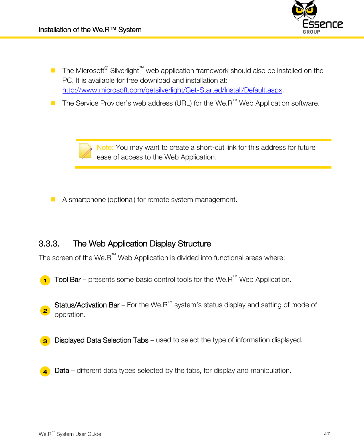 Installation of the We.R™ System    We.R™ System User Guide  47    The Microsoft® Silverlight™ web application framework should also be installed on the PC. It is available for free download and installation at: http://www.microsoft.com/getsilverlight/Get-Started/Install/Default.aspx.  The Service Provider’s web address (URL) for the We.R™ Web Application software.    Note: You may want to create a short-cut link for this address for future ease of access to the Web Application.    A smartphone (optional) for remote system management.   3.3.3. The Web Application Display Structure The screen of the We.R™ Web Application is divided into functional areas where:  Tool Bar – presents some basic control tools for the We.R™ Web Application.  Status/Activation Bar – For the We.R™ system’s status display and setting of mode of operation.  Displayed Data Selection Tabs – used to select the type of information displayed.  Data – different data types selected by the tabs, for display and manipulation.   1 2 3 44 