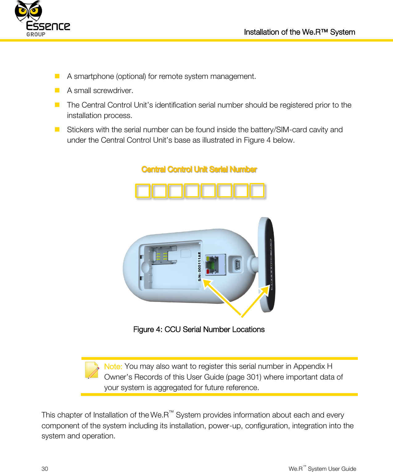  Installation of the We.R™ System  30  We.R™ System User Guide    A smartphone (optional) for remote system management.  A small screwdriver.  The Central Control Unit’s identification serial number should be registered prior to the installation process.  Stickers with the serial number can be found inside the battery/SIM-card cavity and under the Central Control Unit’s base as illustrated in Figure 4 below.     Figure 4: CCU Serial Number Locations   Note: You may also want to register this serial number in Appendix H Owner’s Records of this User Guide (page 301) where important data of your system is aggregated for future reference.  This chapter of Installation of the We.R™ System provides information about each and every component of the system including its installation, power-up, configuration, integration into the system and operation.  