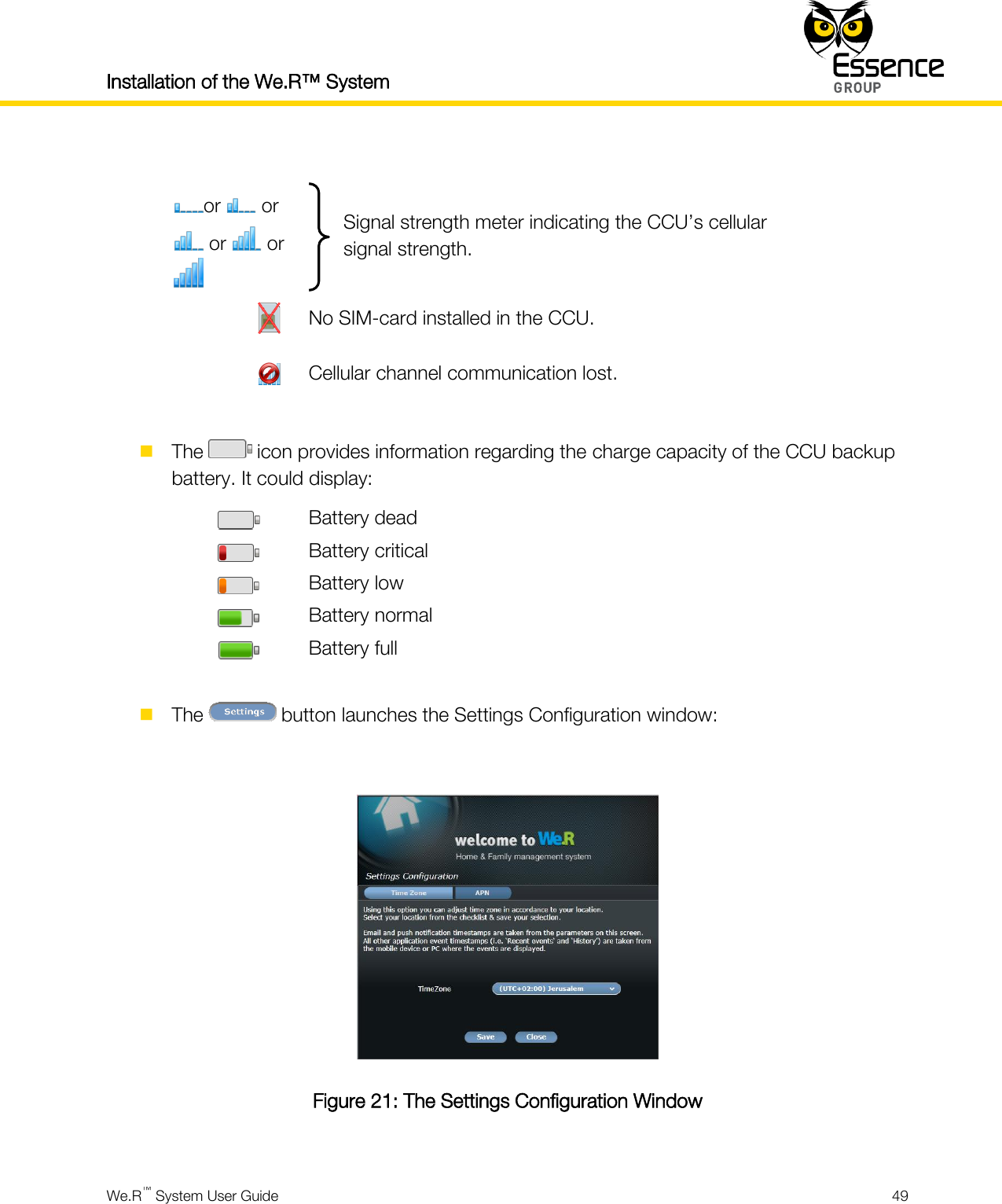 Installation of the We.R™ System    We.R™ System User Guide  49   or   or  or   or   Signal strength meter indicating the CCU’s cellular signal strength.              No SIM-card installed in the CCU.              Cellular channel communication lost.   The   icon provides information regarding the charge capacity of the CCU backup battery. It could display:  Battery dead  Battery critical  Battery low  Battery normal  Battery full   The   button launches the Settings Configuration window:   Figure 21: The Settings Configuration Window  