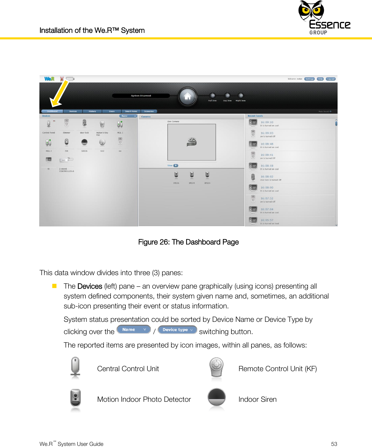 Installation of the We.R™ System    We.R™ System User Guide  53    Figure 26: The Dashboard Page  This data window divides into three (3) panes:  The Devices (left) pane – an overview pane graphically (using icons) presenting all system defined components, their system given name and, sometimes, an additional sub-icon presenting their event or status information. System status presentation could be sorted by Device Name or Device Type by clicking over the   /   switching button. The reported items are presented by icon images, within all panes, as follows:  Central Control Unit  Remote Control Unit (KF)  Motion Indoor Photo Detector  Indoor Siren  