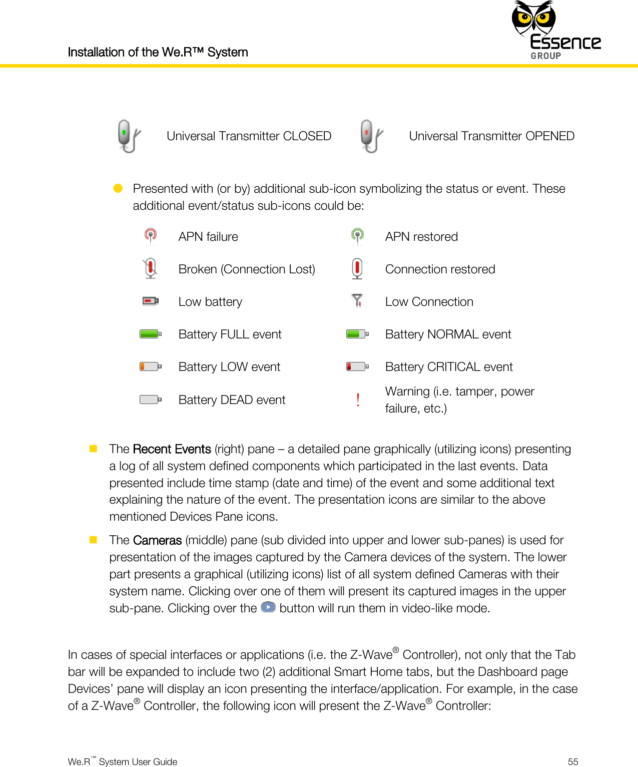 Installation of the We.R™ System    We.R™ System User Guide  55    Universal Transmitter CLOSED  Universal Transmitter OPENED   Presented with (or by) additional sub-icon symbolizing the status or event. These additional event/status sub-icons could be:  APN failure  APN restored  Broken (Connection Lost)  Connection restored  Low battery  Low Connection  Battery FULL event  Battery NORMAL event  Battery LOW event  Battery CRITICAL event  Battery DEAD event  Warning (i.e. tamper, power failure, etc.)   The Recent Events (right) pane – a detailed pane graphically (utilizing icons) presenting a log of all system defined components which participated in the last events. Data presented include time stamp (date and time) of the event and some additional text explaining the nature of the event. The presentation icons are similar to the above mentioned Devices Pane icons.  The Cameras (middle) pane (sub divided into upper and lower sub-panes) is used for presentation of the images captured by the Camera devices of the system. The lower part presents a graphical (utilizing icons) list of all system defined Cameras with their system name. Clicking over one of them will present its captured images in the upper sub-pane. Clicking over the   button will run them in video-like mode.  In cases of special interfaces or applications (i.e. the Z-Wave® Controller), not only that the Tab bar will be expanded to include two (2) additional Smart Home tabs, but the Dashboard page Devices’ pane will display an icon presenting the interface/application. For example, in the case of a Z-Wave® Controller, the following icon will present the Z-Wave® Controller:  