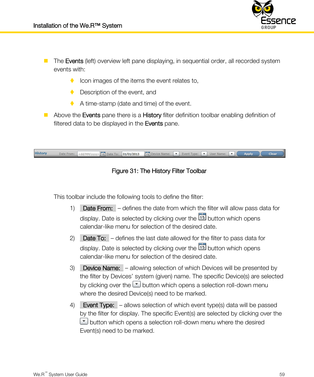 Installation of the We.R™ System    We.R™ System User Guide  59    The Events (left) overview left pane displaying, in sequential order, all recorded system events with:  Icon images of the items the event relates to,  Description of the event, and  A time-stamp (date and time) of the event.  Above the Events pane there is a History filter definition toolbar enabling definition of filtered data to be displayed in the Events pane.   Figure 31: The History Filter Toolbar  This toolbar include the following tools to define the filter: 1) _Date From:_ – defines the date from which the filter will allow pass data for display. Date is selected by clicking over the   button which opens calendar-like menu for selection of the desired date. 2) _Date To:_ – defines the last date allowed for the filter to pass data for display. Date is selected by clicking over the   button which opens calendar-like menu for selection of the desired date. 3) _Device Name:_ – allowing selection of which Devices will be presented by the filter by Devices’ system (given) name. The specific Device(s) are selected by clicking over the   button which opens a selection roll-down menu where the desired Device(s) need to be marked. 4) _Event Type:_ – allows selection of which event type(s) data will be passed by the filter for display. The specific Event(s) are selected by clicking over the  button which opens a selection roll-down menu where the desired Event(s) need to be marked.   