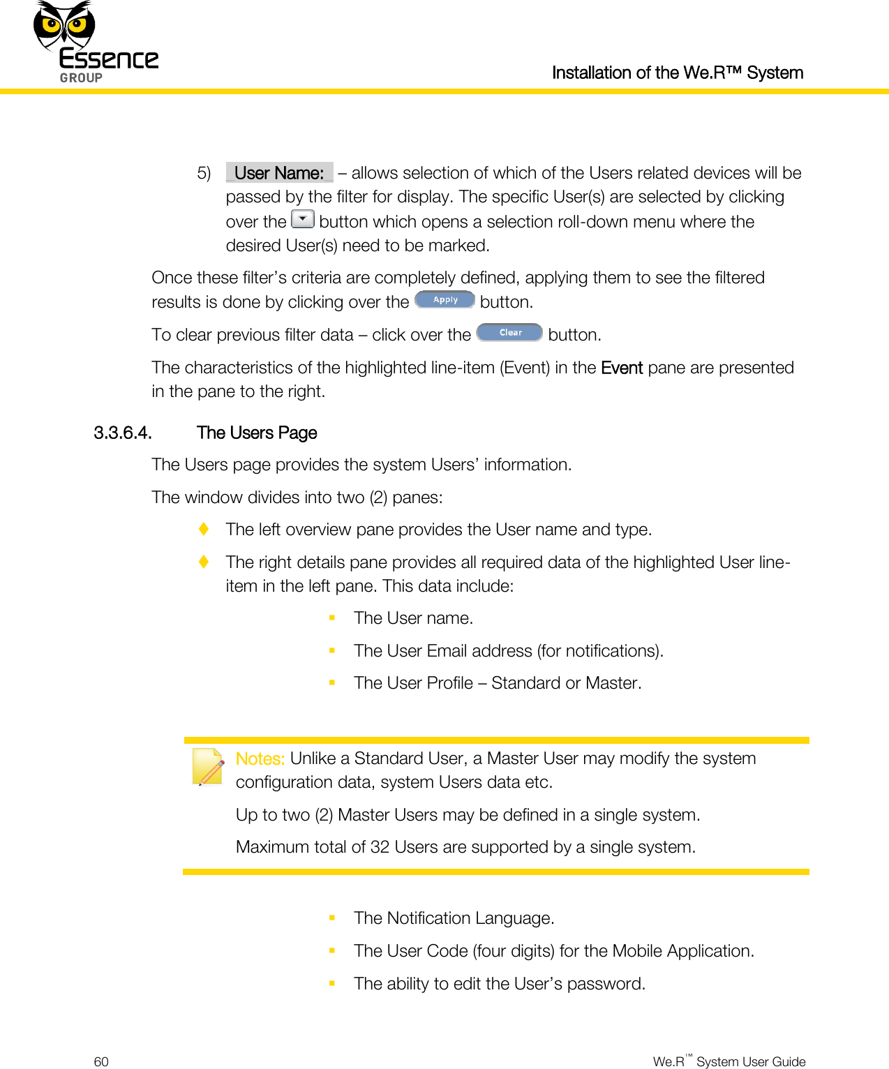  Installation of the We.R™ System  60  We.R™ System User Guide   5) _User Name:_ – allows selection of which of the Users related devices will be passed by the filter for display. The specific User(s) are selected by clicking over the   button which opens a selection roll-down menu where the desired User(s) need to be marked. Once these filter’s criteria are completely defined, applying them to see the filtered results is done by clicking over the   button. To clear previous filter data – click over the   button. The characteristics of the highlighted line-item (Event) in the Event pane are presented in the pane to the right. 3.3.6.4. The Users Page The Users page provides the system Users’ information. The window divides into two (2) panes:  The left overview pane provides the User name and type.  The right details pane provides all required data of the highlighted User line-item in the left pane. This data include:  The User name.  The User Email address (for notifications).  The User Profile – Standard or Master.   Notes: Unlike a Standard User, a Master User may modify the system configuration data, system Users data etc. Up to two (2) Master Users may be defined in a single system. Maximum total of 32 Users are supported by a single system.   The Notification Language.  The User Code (four digits) for the Mobile Application.  The ability to edit the User’s password.  