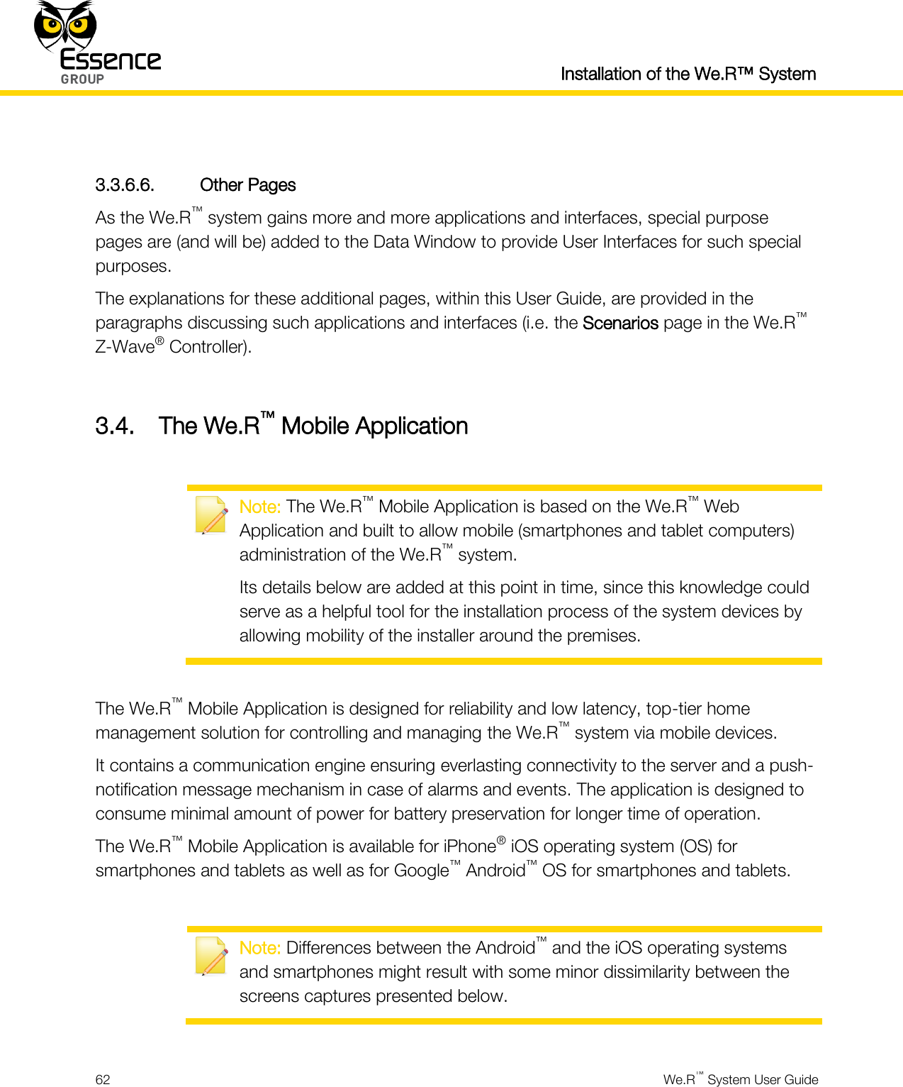  Installation of the We.R™ System  62  We.R™ System User Guide   3.3.6.6. Other Pages As the We.R™ system gains more and more applications and interfaces, special purpose pages are (and will be) added to the Data Window to provide User Interfaces for such special purposes. The explanations for these additional pages, within this User Guide, are provided in the paragraphs discussing such applications and interfaces (i.e. the Scenarios page in the We.R™ Z-Wave® Controller).  3.4. The We.R™ Mobile Application   Note: The We.R™ Mobile Application is based on the We.R™ Web Application and built to allow mobile (smartphones and tablet computers) administration of the We.R™ system. Its details below are added at this point in time, since this knowledge could serve as a helpful tool for the installation process of the system devices by allowing mobility of the installer around the premises.  The We.R™ Mobile Application is designed for reliability and low latency, top-tier home management solution for controlling and managing the We.R™ system via mobile devices. It contains a communication engine ensuring everlasting connectivity to the server and a push-notification message mechanism in case of alarms and events. The application is designed to consume minimal amount of power for battery preservation for longer time of operation. The We.R™ Mobile Application is available for iPhone® iOS operating system (OS) for smartphones and tablets as well as for Google™ Android™ OS for smartphones and tablets.   Note: Differences between the Android™ and the iOS operating systems and smartphones might result with some minor dissimilarity between the screens captures presented below.  