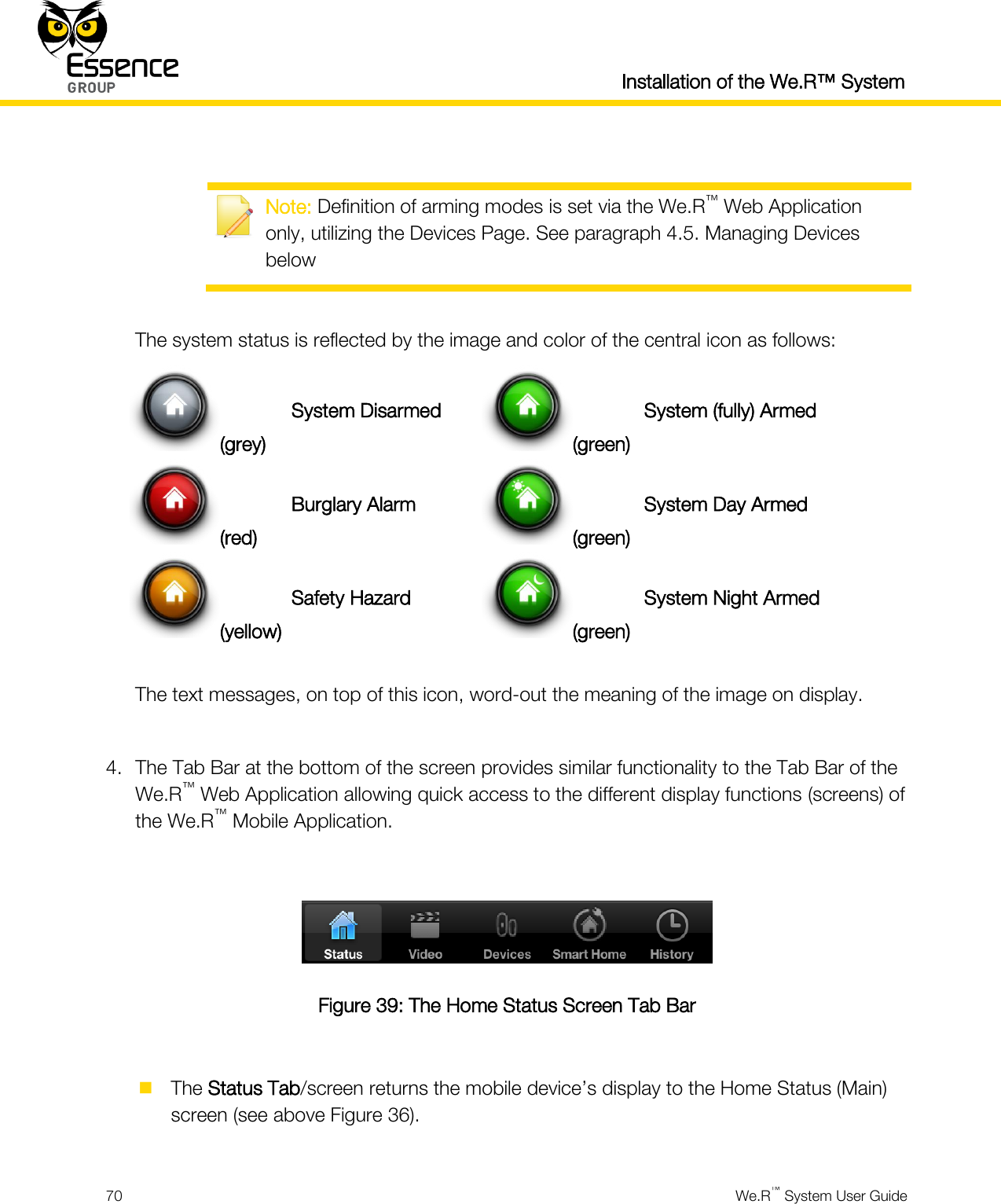  Installation of the We.R™ System  70  We.R™ System User Guide    Note: Definition of arming modes is set via the We.R™ Web Application only, utilizing the Devices Page. See paragraph 4.5. Managing Devices below  The system status is reflected by the image and color of the central icon as follows: (grey) System Disarmed (green) System (fully) Armed (red) Burglary Alarm (green) System Day Armed (yellow) Safety Hazard (green) System Night Armed  The text messages, on top of this icon, word-out the meaning of the image on display.  4. The Tab Bar at the bottom of the screen provides similar functionality to the Tab Bar of the We.R™ Web Application allowing quick access to the different display functions (screens) of the We.R™ Mobile Application.   Figure 39: The Home Status Screen Tab Bar   The Status Tab/screen returns the mobile device’s display to the Home Status (Main) screen (see above Figure 36).  