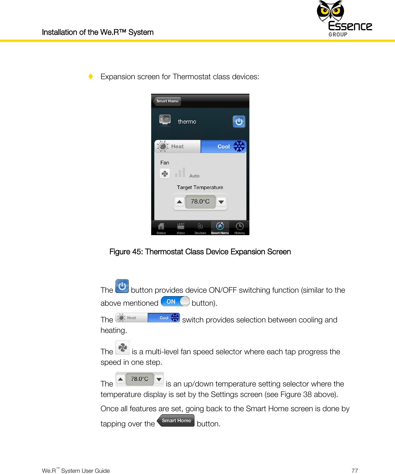 Installation of the We.R™ System    We.R™ System User Guide  77    Expansion screen for Thermostat class devices:  Figure 45: Thermostat Class Device Expansion Screen  The   button provides device ON/OFF switching function (similar to the above mentioned   button). The   switch provides selection between cooling and heating. The   is a multi-level fan speed selector where each tap progress the speed in one step. The   is an up/down temperature setting selector where the temperature display is set by the Settings screen (see Figure 38 above). Once all features are set, going back to the Smart Home screen is done by tapping over the   button.   