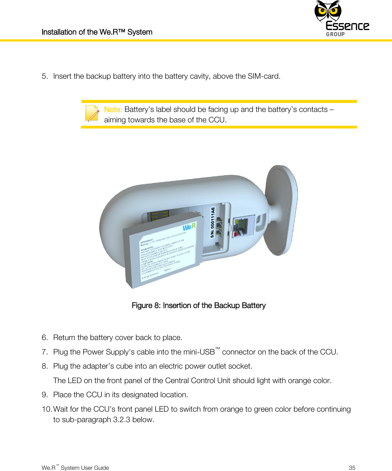 Installation of the We.R™ System    We.R™ System User Guide  35   5. Insert the backup battery into the battery cavity, above the SIM-card.   Note: Battery’s label should be facing up and the battery’s contacts – aiming towards the base of the CCU.    Figure 8: Insertion of the Backup Battery  6. Return the battery cover back to place. 7. Plug the Power Supply&apos;s cable into the mini-USB™ connector on the back of the CCU. 8. Plug the adapter’s cube into an electric power outlet socket. The LED on the front panel of the Central Control Unit should light with orange color. 9. Place the CCU in its designated location. 10. Wait for the CCU’s front panel LED to switch from orange to green color before continuing to sub-paragraph 3.2.3 below.   