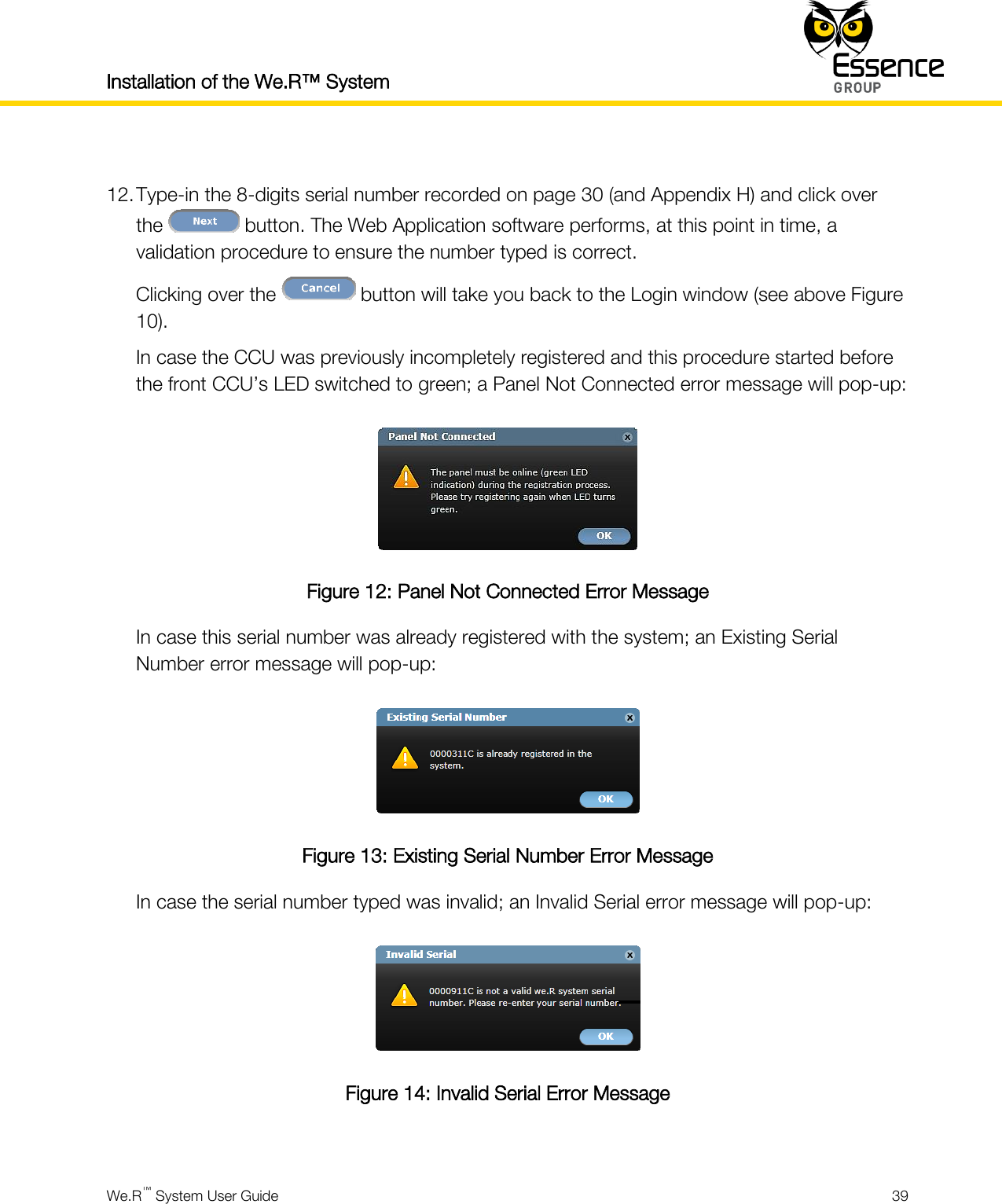 Installation of the We.R™ System    We.R™ System User Guide  39   12. Type-in the 8-digits serial number recorded on page 30 (and Appendix H) and click over the   button. The Web Application software performs, at this point in time, a validation procedure to ensure the number typed is correct. Clicking over the   button will take you back to the Login window (see above Figure 10). In case the CCU was previously incompletely registered and this procedure started before the front CCU’s LED switched to green; a Panel Not Connected error message will pop-up:  Figure 12: Panel Not Connected Error Message In case this serial number was already registered with the system; an Existing Serial Number error message will pop-up:  Figure 13: Existing Serial Number Error Message In case the serial number typed was invalid; an Invalid Serial error message will pop-up:  Figure 14: Invalid Serial Error Message  