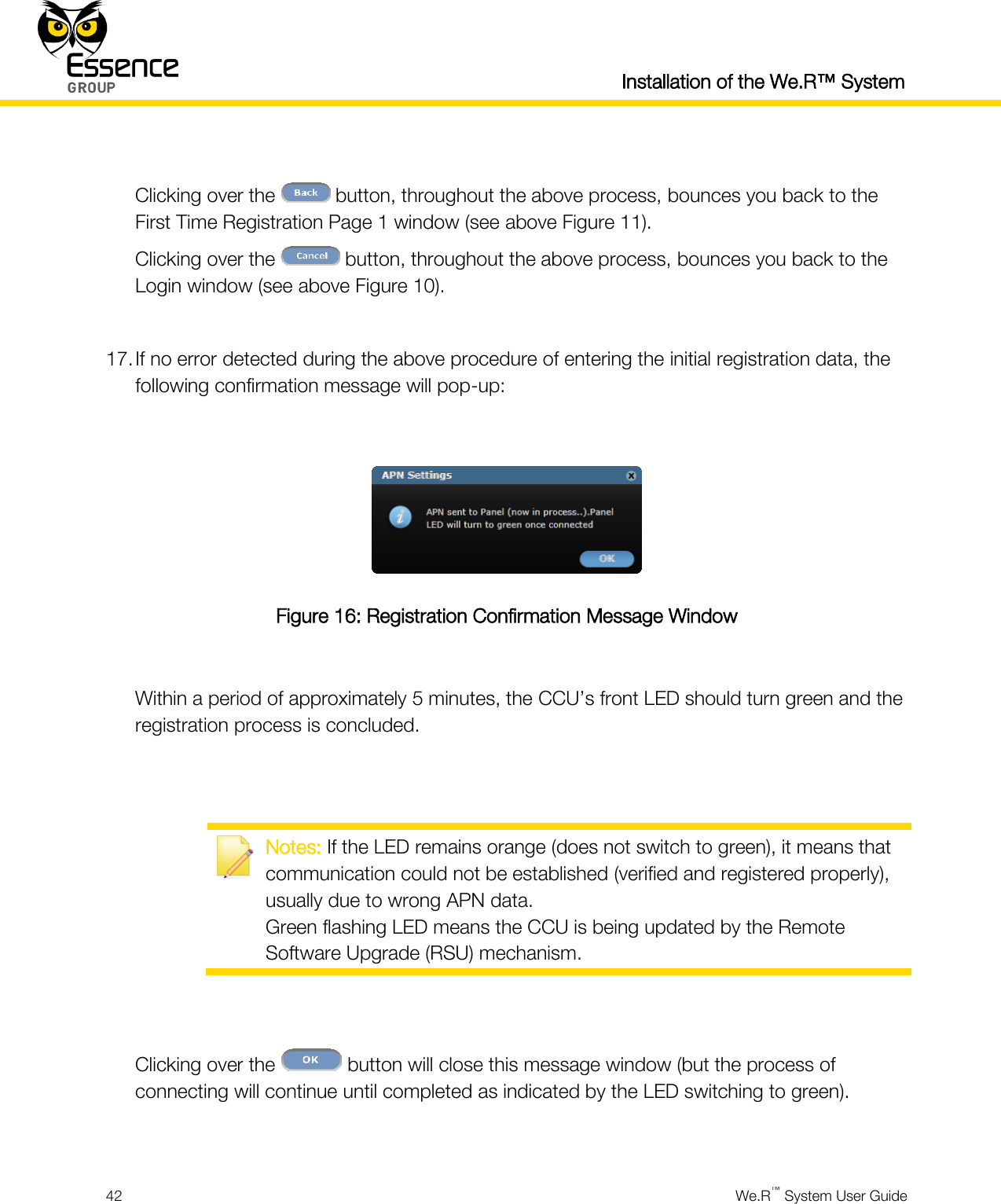  Installation of the We.R™ System  42  We.R™ System User Guide   Clicking over the   button, throughout the above process, bounces you back to the First Time Registration Page 1 window (see above Figure 11). Clicking over the   button, throughout the above process, bounces you back to the Login window (see above Figure 10).  17. If no error detected during the above procedure of entering the initial registration data, the following confirmation message will pop-up:   Figure 16: Registration Confirmation Message Window  Within a period of approximately 5 minutes, the CCU’s front LED should turn green and the registration process is concluded.    Notes: If the LED remains orange (does not switch to green), it means that communication could not be established (verified and registered properly), usually due to wrong APN data. Green flashing LED means the CCU is being updated by the Remote Software Upgrade (RSU) mechanism.   Clicking over the   button will close this message window (but the process of connecting will continue until completed as indicated by the LED switching to green).  