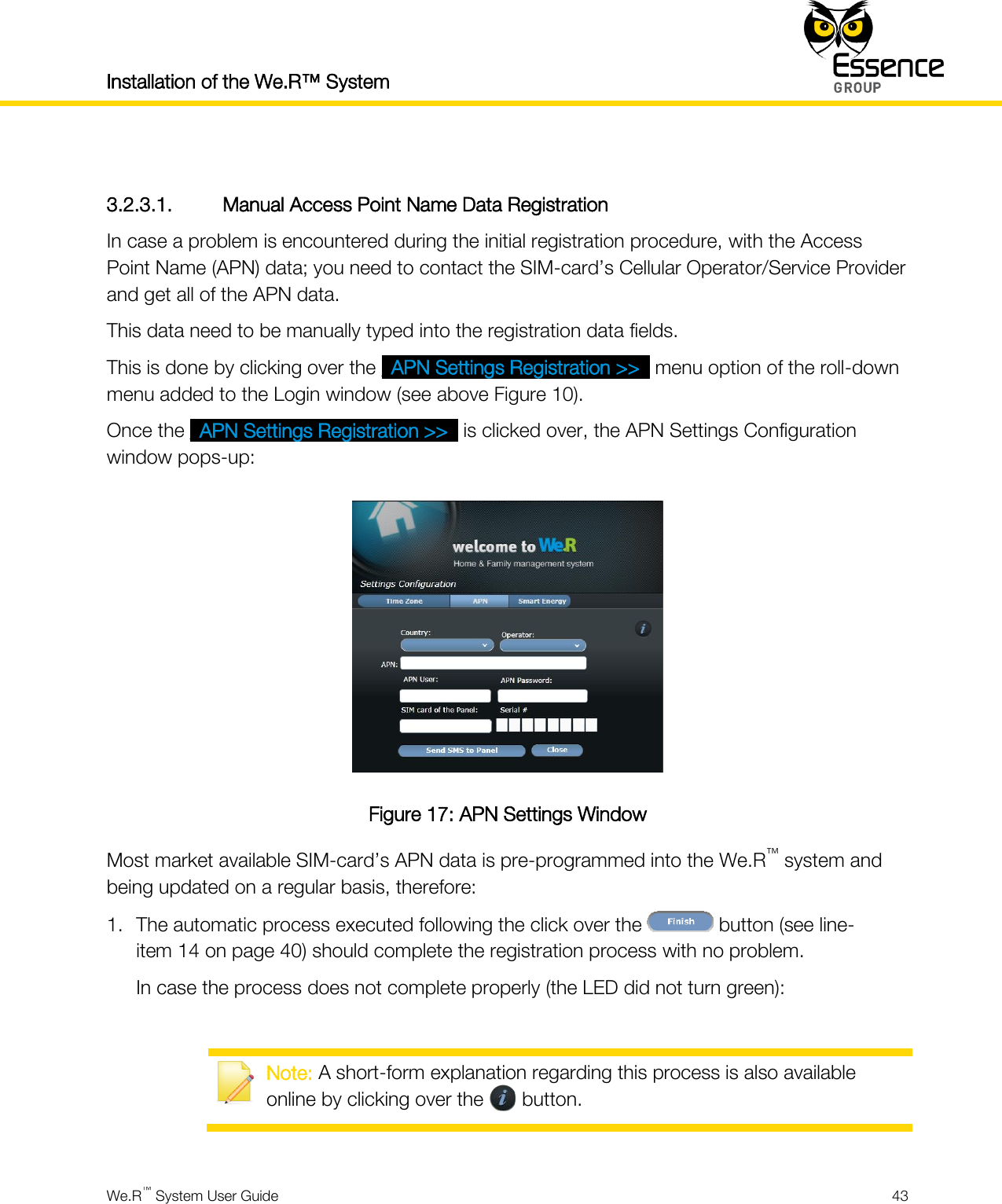 Installation of the We.R™ System    We.R™ System User Guide  43   3.2.3.1. Manual Access Point Name Data Registration In case a problem is encountered during the initial registration procedure, with the Access Point Name (APN) data; you need to contact the SIM-card’s Cellular Operator/Service Provider and get all of the APN data. This data need to be manually typed into the registration data fields. This is done by clicking over the _APN Settings Registration &gt;&gt;_ menu option of the roll-down menu added to the Login window (see above Figure 10). Once the _APN Settings Registration &gt;&gt;_ is clicked over, the APN Settings Configuration window pops-up:  Figure 17: APN Settings Window Most market available SIM-card’s APN data is pre-programmed into the We.R™ system and being updated on a regular basis, therefore: 1. The automatic process executed following the click over the   button (see line-item 14 on page 40) should complete the registration process with no problem. In case the process does not complete properly (the LED did not turn green):   Note: A short-form explanation regarding this process is also available online by clicking over the       button.  