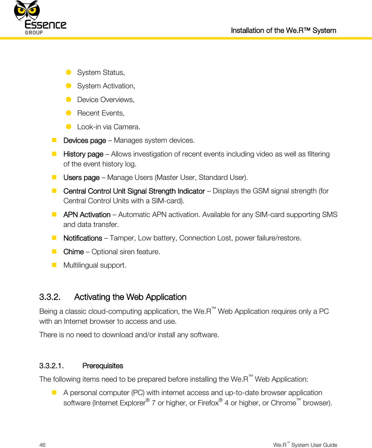  Installation of the We.R™ System  46  We.R™ System User Guide    System Status,  System Activation,  Device Overviews,  Recent Events,  Look-in via Camera.  Devices page – Manages system devices.  History page – Allows investigation of recent events including video as well as filtering of the event history log.  Users page – Manage Users (Master User, Standard User).  Central Control Unit Signal Strength Indicator – Displays the GSM signal strength (for Central Control Units with a SIM-card).  APN Activation – Automatic APN activation. Available for any SIM-card supporting SMS and data transfer.  Notifications – Tamper, Low battery, Connection Lost, power failure/restore.  Chime – Optional siren feature.  Multilingual support.  3.3.2. Activating the Web Application Being a classic cloud-computing application, the We.R™ Web Application requires only a PC with an Internet browser to access and use. There is no need to download and/or install any software.  3.3.2.1. Prerequisites The following items need to be prepared before installing the We.R™ Web Application:  A personal computer (PC) with internet access and up-to-date browser application software (Internet Explorer® 7 or higher, or Firefox® 4 or higher, or Chrome™ browser).  
