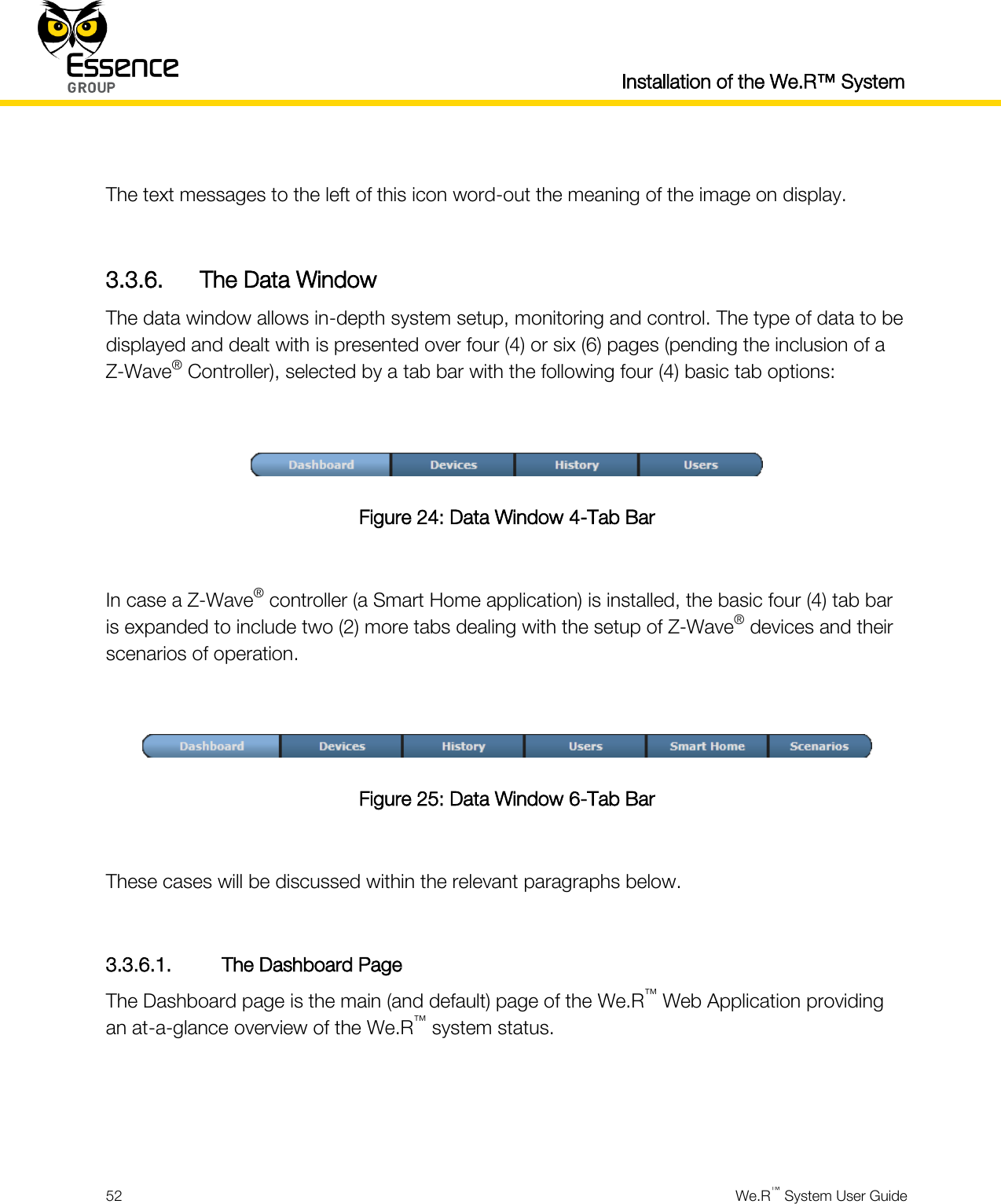  Installation of the We.R™ System  52  We.R™ System User Guide   The text messages to the left of this icon word-out the meaning of the image on display.  3.3.6. The Data Window The data window allows in-depth system setup, monitoring and control. The type of data to be displayed and dealt with is presented over four (4) or six (6) pages (pending the inclusion of a Z-Wave® Controller), selected by a tab bar with the following four (4) basic tab options:   Figure 24: Data Window 4-Tab Bar  In case a Z-Wave® controller (a Smart Home application) is installed, the basic four (4) tab bar is expanded to include two (2) more tabs dealing with the setup of Z-Wave® devices and their scenarios of operation.   Figure 25: Data Window 6-Tab Bar  These cases will be discussed within the relevant paragraphs below.  3.3.6.1. The Dashboard Page The Dashboard page is the main (and default) page of the We.R™ Web Application providing an at-a-glance overview of the We.R™ system status.    