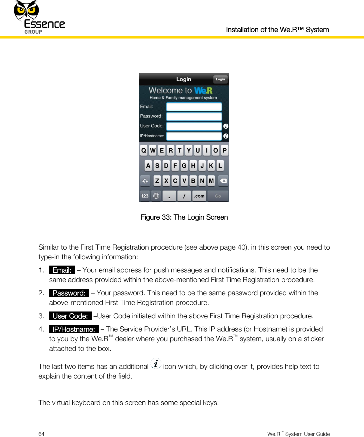  Installation of the We.R™ System  64  We.R™ System User Guide    Figure 33: The Login Screen  Similar to the First Time Registration procedure (see above page 40), in this screen you need to type-in the following information: 1. _Email:_ – Your email address for push messages and notifications. This need to be the same address provided within the above-mentioned First Time Registration procedure. 2. _Password:_ – Your password. This need to be the same password provided within the above-mentioned First Time Registration procedure. 3. _User Code:_ –User Code initiated within the above First Time Registration procedure. 4. _IP/Hostname:_ – The Service Provider’s URL. This IP address (or Hostname) is provided to you by the We.R™ dealer where you purchased the We.R™ system, usually on a sticker attached to the box. The last two items has an additional   icon which, by clicking over it, provides help text to explain the content of the field.  The virtual keyboard on this screen has some special keys:  