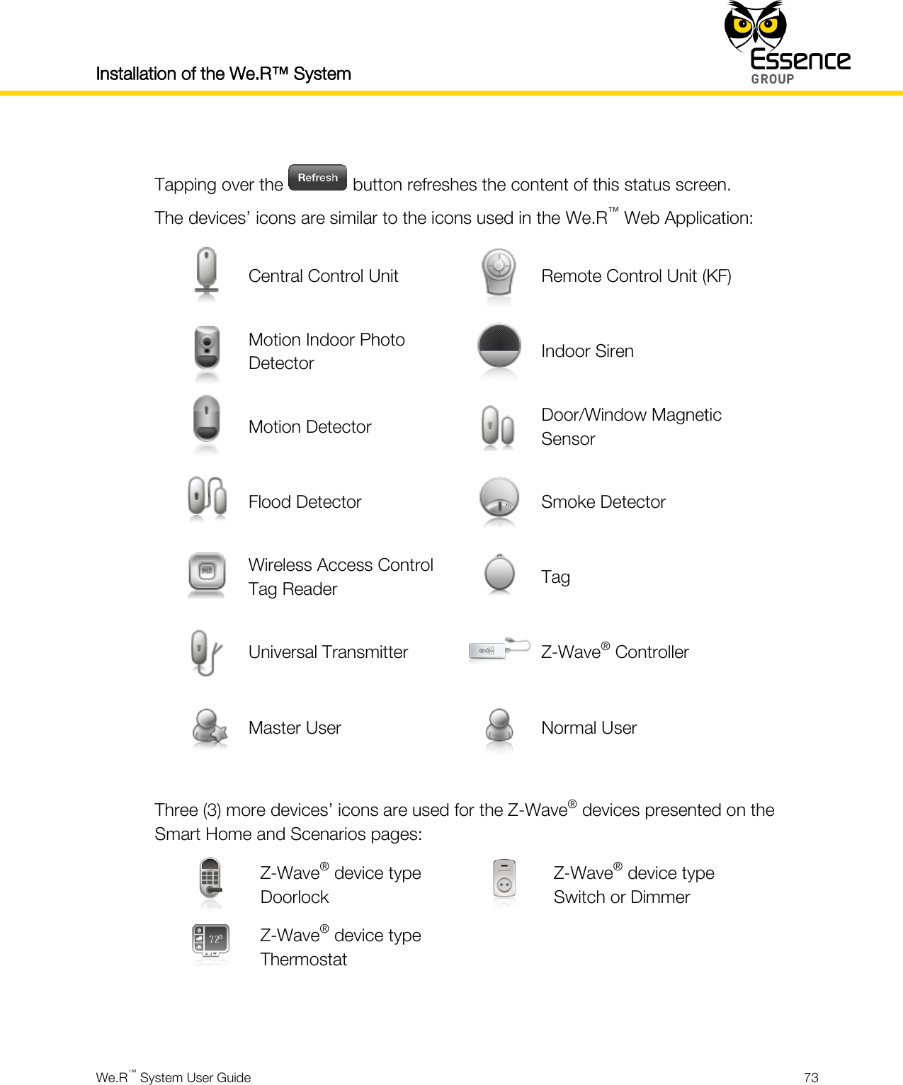 Installation of the We.R™ System    We.R™ System User Guide  73   Tapping over the   button refreshes the content of this status screen. The devices’ icons are similar to the icons used in the We.R™ Web Application:  Central Control Unit  Remote Control Unit (KF)  Motion Indoor Photo Detector  Indoor Siren  Motion Detector  Door/Window Magnetic Sensor  Flood Detector  Smoke Detector  Wireless Access Control Tag Reader  Tag  Universal Transmitter  Z-Wave® Controller  Master User  Normal User  Three (3) more devices’ icons are used for the Z-Wave® devices presented on the Smart Home and Scenarios pages:  Z-Wave® device type Doorlock  Z-Wave® device type Switch or Dimmer  Z-Wave® device type Thermostat     