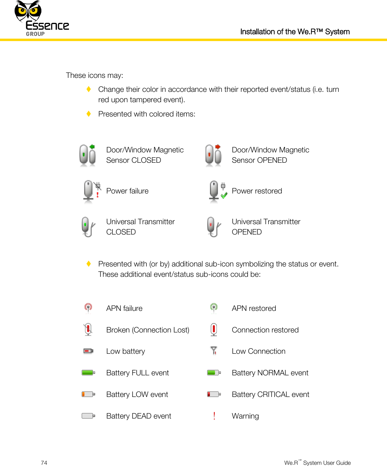  Installation of the We.R™ System  74  We.R™ System User Guide   These icons may:  Change their color in accordance with their reported event/status (i.e. turn red upon tampered event).  Presented with colored items:   Door/Window Magnetic Sensor CLOSED  Door/Window Magnetic Sensor OPENED  Power failure  Power restored  Universal Transmitter CLOSED  Universal Transmitter OPENED   Presented with (or by) additional sub-icon symbolizing the status or event. These additional event/status sub-icons could be:   APN failure  APN restored  Broken (Connection Lost)  Connection restored  Low battery  Low Connection  Battery FULL event  Battery NORMAL event  Battery LOW event  Battery CRITICAL event  Battery DEAD event  Warning   