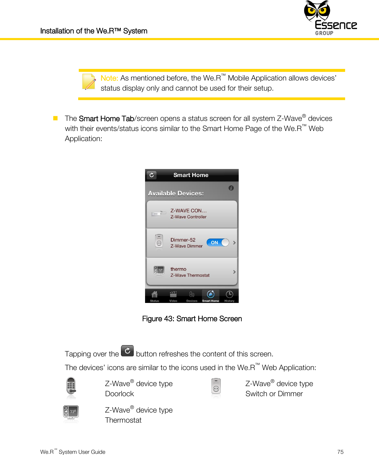 Installation of the We.R™ System    We.R™ System User Guide  75    Note: As mentioned before, the We.R™ Mobile Application allows devices’ status display only and cannot be used for their setup.   The Smart Home Tab/screen opens a status screen for all system Z-Wave® devices with their events/status icons similar to the Smart Home Page of the We.R™ Web Application:   Figure 43: Smart Home Screen  Tapping over the   button refreshes the content of this screen. The devices’ icons are similar to the icons used in the We.R™ Web Application:  Z-Wave® device type Doorlock  Z-Wave® device type Switch or Dimmer  Z-Wave® device type Thermostat    