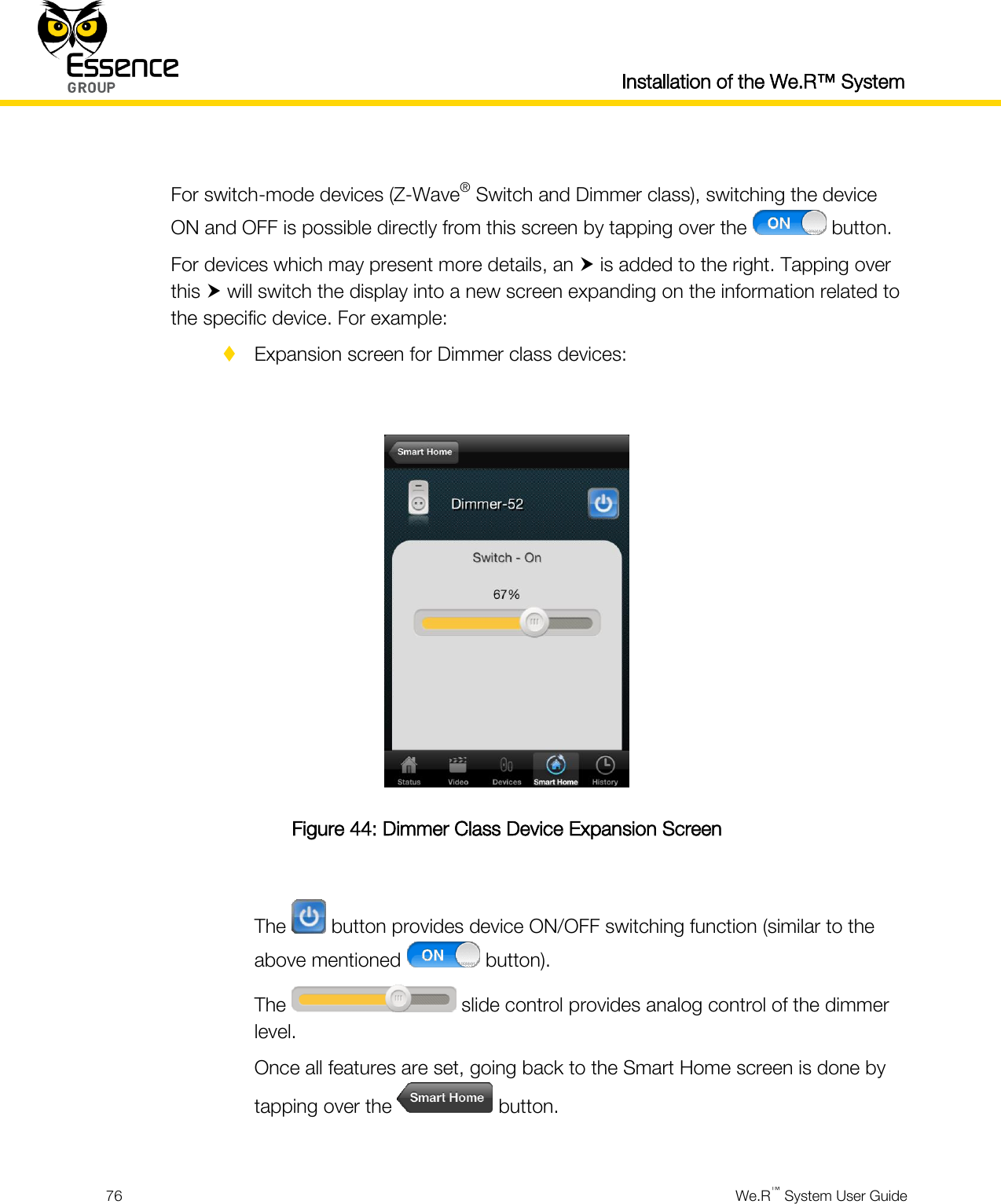  Installation of the We.R™ System  76  We.R™ System User Guide   For switch-mode devices (Z-Wave® Switch and Dimmer class), switching the device ON and OFF is possible directly from this screen by tapping over the   button. For devices which may present more details, an  is added to the right. Tapping over this  will switch the display into a new screen expanding on the information related to the specific device. For example:  Expansion screen for Dimmer class devices:   Figure 44: Dimmer Class Device Expansion Screen  The   button provides device ON/OFF switching function (similar to the above mentioned   button). The   slide control provides analog control of the dimmer level. Once all features are set, going back to the Smart Home screen is done by tapping over the   button.  