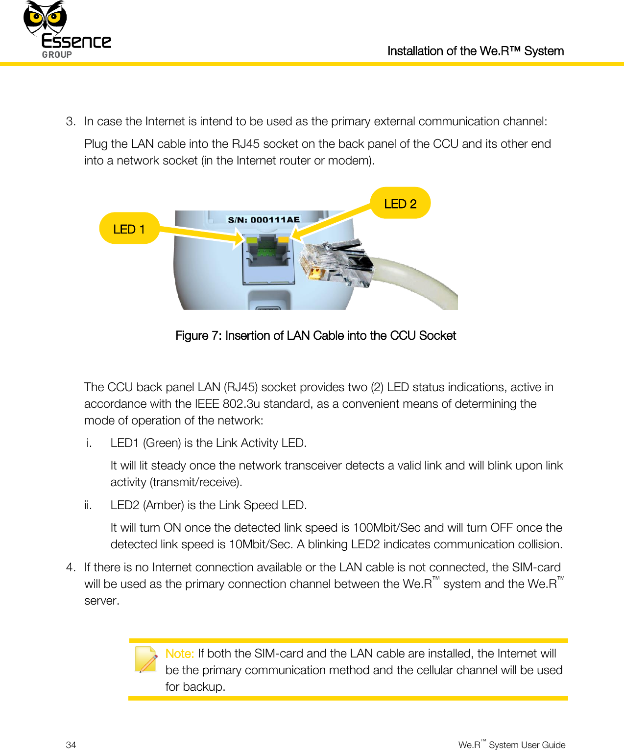  Installation of the We.R™ System  34  We.R™ System User Guide   3. In case the Internet is intend to be used as the primary external communication channel: Plug the LAN cable into the RJ45 socket on the back panel of the CCU and its other end into a network socket (in the Internet router or modem).   Figure 7: Insertion of LAN Cable into the CCU Socket  The CCU back panel LAN (RJ45) socket provides two (2) LED status indications, active in accordance with the IEEE 802.3u standard, as a convenient means of determining the mode of operation of the network: i. LED1 (Green) is the Link Activity LED. It will lit steady once the network transceiver detects a valid link and will blink upon link activity (transmit/receive). ii. LED2 (Amber) is the Link Speed LED. It will turn ON once the detected link speed is 100Mbit/Sec and will turn OFF once the detected link speed is 10Mbit/Sec. A blinking LED2 indicates communication collision. 4. If there is no Internet connection available or the LAN cable is not connected, the SIM-card will be used as the primary connection channel between the We.R™ system and the We.R™ server.   Note: If both the SIM-card and the LAN cable are installed, the Internet will be the primary communication method and the cellular channel will be used for backup.  LED 1 LED 2 