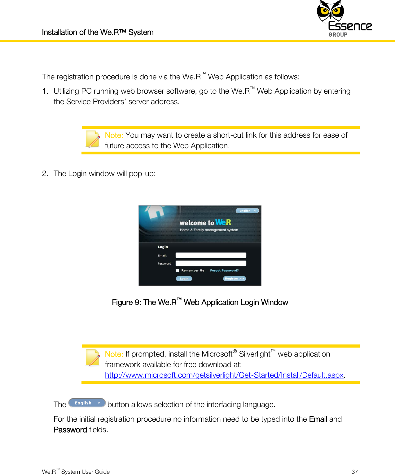 Installation of the We.R™ System    We.R™ System User Guide  37   The registration procedure is done via the We.R™ Web Application as follows: 1. Utilizing PC running web browser software, go to the We.R™ Web Application by entering the Service Providers’ server address.   Note: You may want to create a short-cut link for this address for ease of future access to the Web Application.  2. The Login window will pop-up:   Figure 9: The We.R™ Web Application Login Window    Note: If prompted, install the Microsoft® Silverlight™ web application framework available for free download at: http://www.microsoft.com/getsilverlight/Get-Started/Install/Default.aspx.  The   button allows selection of the interfacing language. For the initial registration procedure no information need to be typed into the Email and Password fields.  