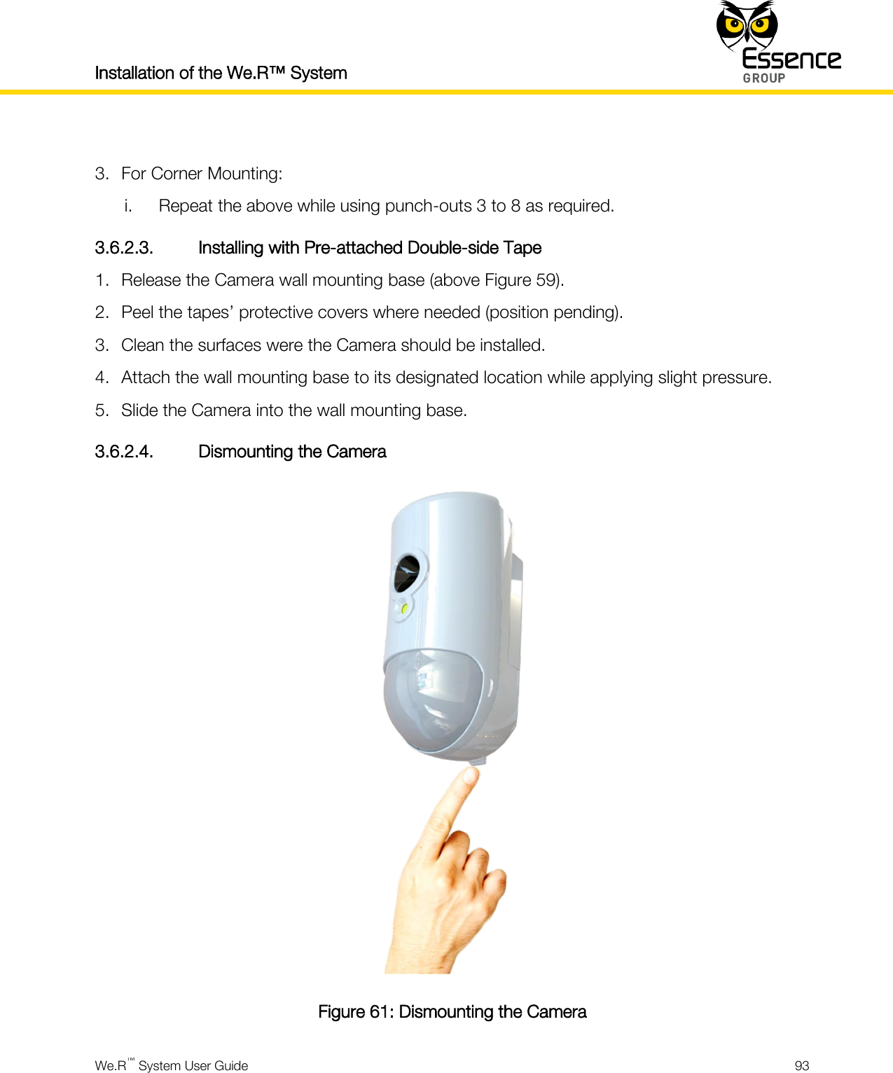 Installation of the We.R™ System    We.R™ System User Guide  93   3. For Corner Mounting: i. Repeat the above while using punch-outs 3 to 8 as required. 3.6.2.3. Installing with Pre-attached Double-side Tape 1. Release the Camera wall mounting base (above Figure 59). 2. Peel the tapes’ protective covers where needed (position pending). 3. Clean the surfaces were the Camera should be installed. 4. Attach the wall mounting base to its designated location while applying slight pressure. 5. Slide the Camera into the wall mounting base. 3.6.2.4. Dismounting the Camera  Figure 61: Dismounting the Camera 