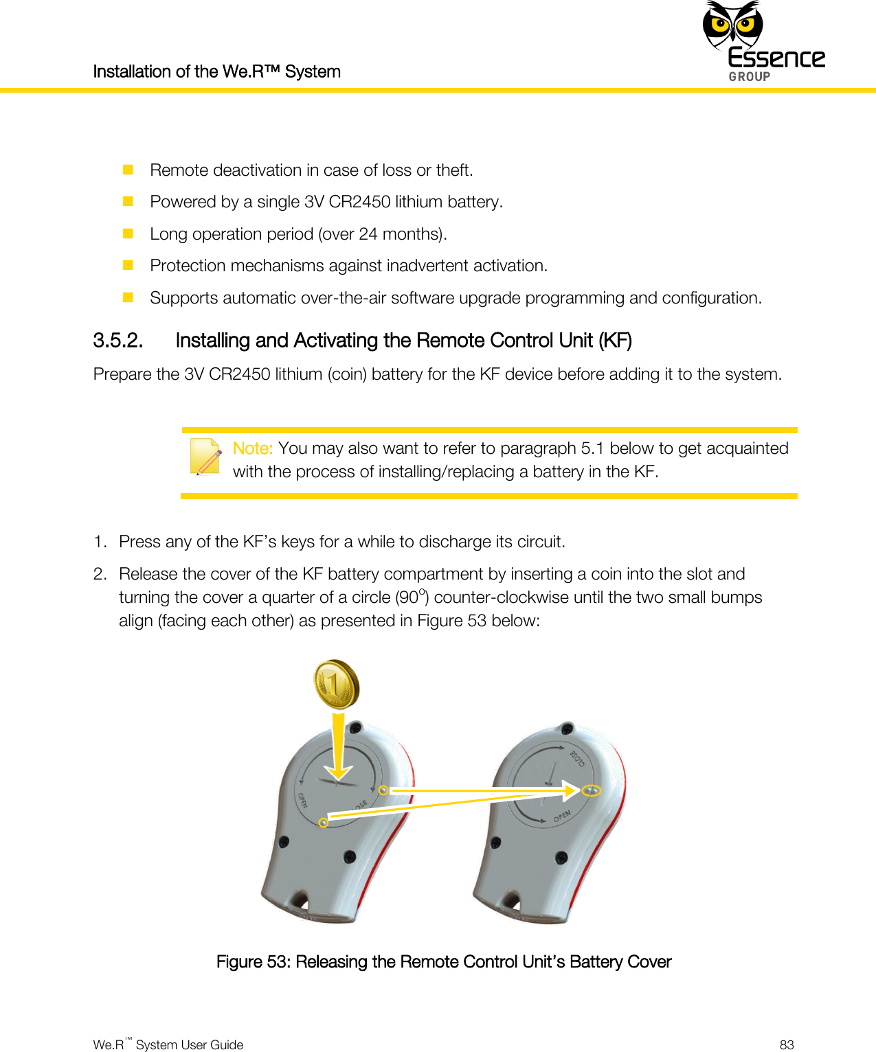 Installation of the We.R™ System    We.R™ System User Guide  83    Remote deactivation in case of loss or theft.  Powered by a single 3V CR2450 lithium battery.  Long operation period (over 24 months).  Protection mechanisms against inadvertent activation.  Supports automatic over-the-air software upgrade programming and configuration. 3.5.2. Installing and Activating the Remote Control Unit (KF) Prepare the 3V CR2450 lithium (coin) battery for the KF device before adding it to the system.   Note: You may also want to refer to paragraph 5.1 below to get acquainted with the process of installing/replacing a battery in the KF.  1. Press any of the KF’s keys for a while to discharge its circuit. 2. Release the cover of the KF battery compartment by inserting a coin into the slot and turning the cover a quarter of a circle (90o) counter-clockwise until the two small bumps align (facing each other) as presented in Figure 53 below:  Figure 53: Releasing the Remote Control Unit’s Battery Cover  