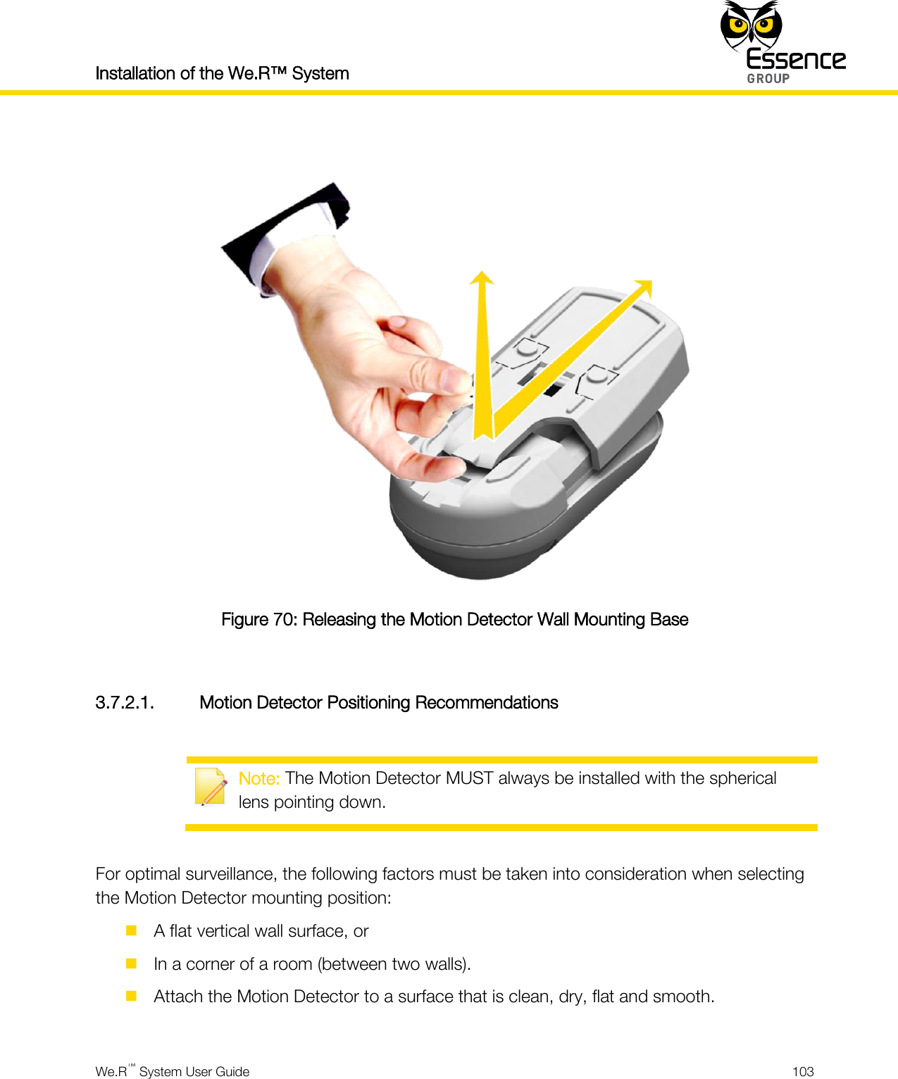 Installation of the We.R™ System    We.R™ System User Guide  103    Figure 70: Releasing the Motion Detector Wall Mounting Base  3.7.2.1. Motion Detector Positioning Recommendations   Note: The Motion Detector MUST always be installed with the spherical lens pointing down.  For optimal surveillance, the following factors must be taken into consideration when selecting the Motion Detector mounting position:  A flat vertical wall surface, or  In a corner of a room (between two walls).  Attach the Motion Detector to a surface that is clean, dry, flat and smooth.  