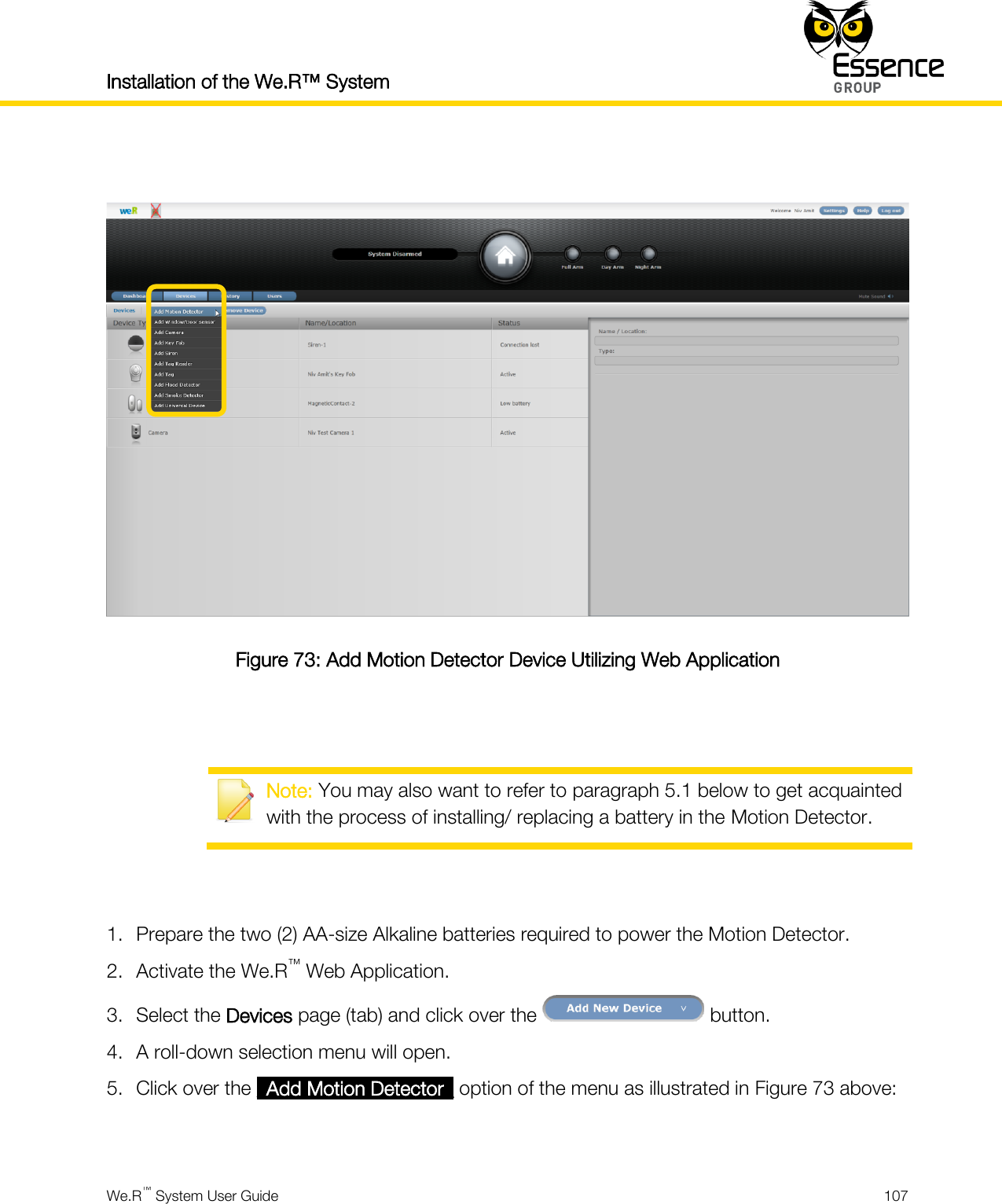 Installation of the We.R™ System    We.R™ System User Guide  107    Figure 73: Add Motion Detector Device Utilizing Web Application    Note: You may also want to refer to paragraph 5.1 below to get acquainted with the process of installing/ replacing a battery in the Motion Detector.   1. Prepare the two (2) AA-size Alkaline batteries required to power the Motion Detector. 2. Activate the We.R™ Web Application. 3. Select the Devices page (tab) and click over the   button. 4. A roll-down selection menu will open. 5. Click over the _Add Motion Detector_ option of the menu as illustrated in Figure 73 above:  