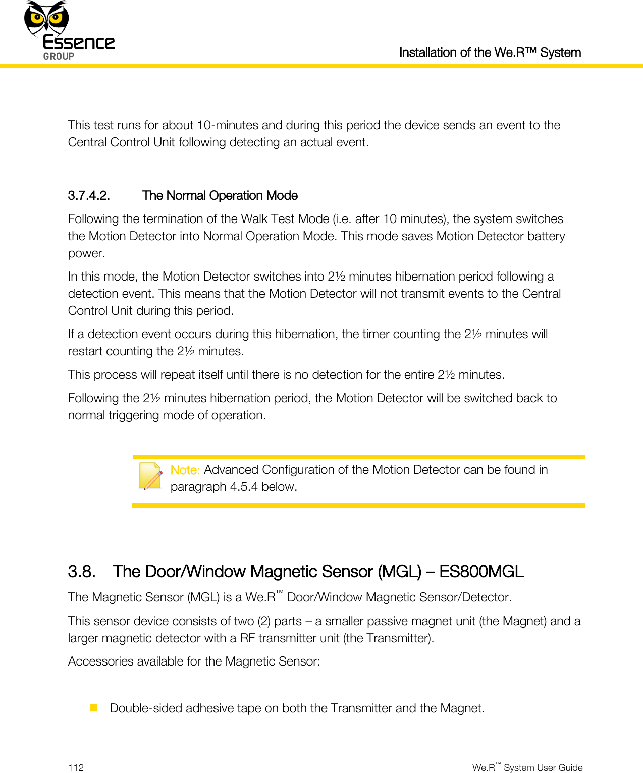  Installation of the We.R™ System  112  We.R™ System User Guide   This test runs for about 10-minutes and during this period the device sends an event to the Central Control Unit following detecting an actual event.  3.7.4.2. The Normal Operation Mode Following the termination of the Walk Test Mode (i.e. after 10 minutes), the system switches the Motion Detector into Normal Operation Mode. This mode saves Motion Detector battery power. In this mode, the Motion Detector switches into 2½ minutes hibernation period following a detection event. This means that the Motion Detector will not transmit events to the Central Control Unit during this period. If a detection event occurs during this hibernation, the timer counting the 2½ minutes will restart counting the 2½ minutes. This process will repeat itself until there is no detection for the entire 2½ minutes. Following the 2½ minutes hibernation period, the Motion Detector will be switched back to normal triggering mode of operation.   Note: Advanced Configuration of the Motion Detector can be found in paragraph 4.5.4 below.   3.8. The Door/Window Magnetic Sensor (MGL) – ES800MGL The Magnetic Sensor (MGL) is a We.R™ Door/Window Magnetic Sensor/Detector. This sensor device consists of two (2) parts – a smaller passive magnet unit (the Magnet) and a larger magnetic detector with a RF transmitter unit (the Transmitter). Accessories available for the Magnetic Sensor:   Double-sided adhesive tape on both the Transmitter and the Magnet.  