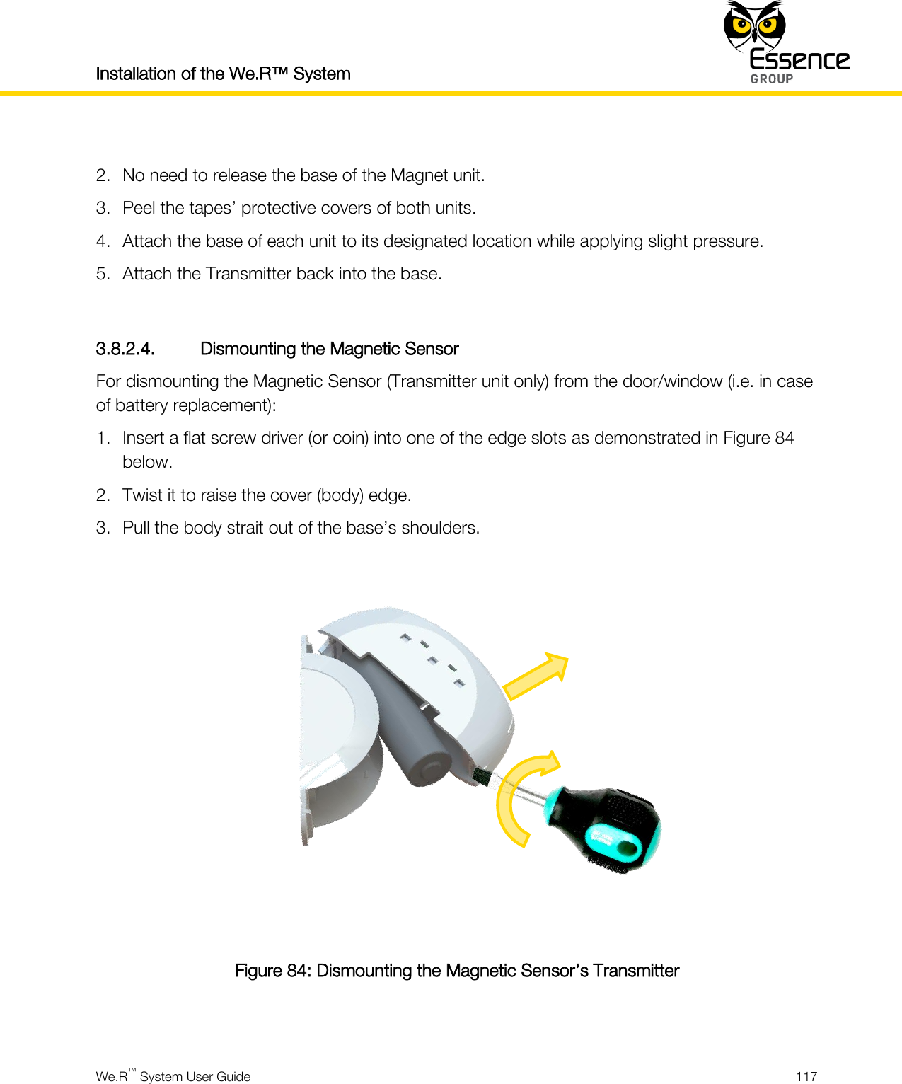 Installation of the We.R™ System    We.R™ System User Guide  117   2. No need to release the base of the Magnet unit. 3. Peel the tapes’ protective covers of both units. 4. Attach the base of each unit to its designated location while applying slight pressure. 5. Attach the Transmitter back into the base.  3.8.2.4. Dismounting the Magnetic Sensor For dismounting the Magnetic Sensor (Transmitter unit only) from the door/window (i.e. in case of battery replacement): 1. Insert a flat screw driver (or coin) into one of the edge slots as demonstrated in Figure 84 below. 2. Twist it to raise the cover (body) edge. 3. Pull the body strait out of the base’s shoulders.   Figure 84: Dismounting the Magnetic Sensor’s Transmitter  