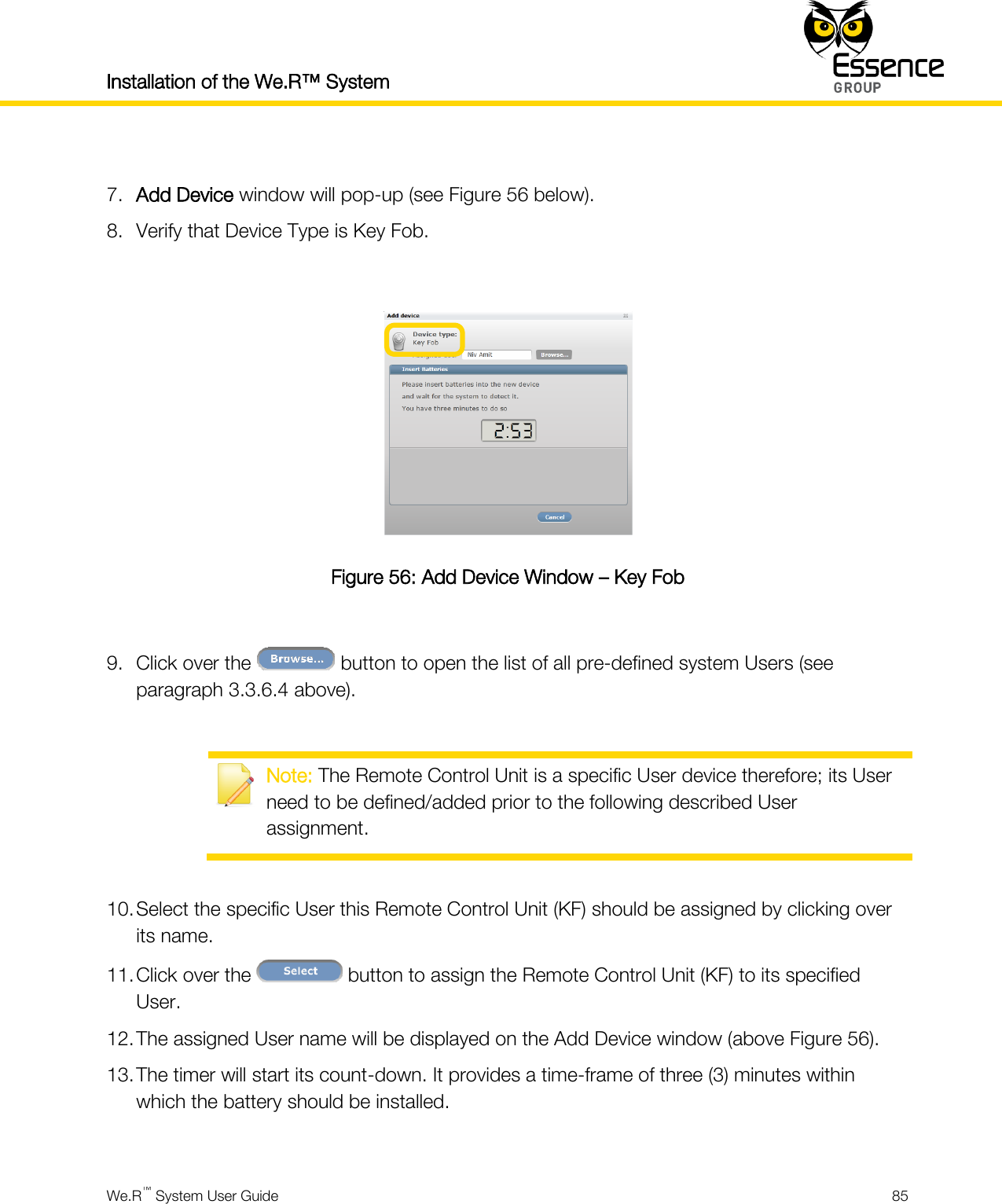 Installation of the We.R™ System    We.R™ System User Guide  85   7. Add Device window will pop-up (see Figure 56 below). 8. Verify that Device Type is Key Fob.   Figure 56: Add Device Window – Key Fob  9. Click over the   button to open the list of all pre-defined system Users (see paragraph 3.3.6.4 above).   Note: The Remote Control Unit is a specific User device therefore; its User need to be defined/added prior to the following described User assignment.  10. Select the specific User this Remote Control Unit (KF) should be assigned by clicking over its name. 11. Click over the   button to assign the Remote Control Unit (KF) to its specified User. 12. The assigned User name will be displayed on the Add Device window (above Figure 56). 13. The timer will start its count-down. It provides a time-frame of three (3) minutes within which the battery should be installed.  