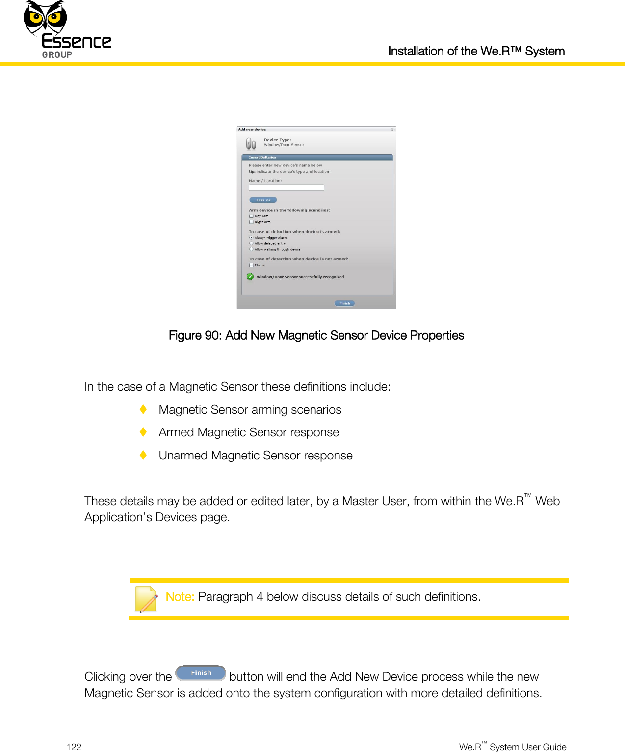  Installation of the We.R™ System  122  We.R™ System User Guide    Figure 90: Add New Magnetic Sensor Device Properties  In the case of a Magnetic Sensor these definitions include:  Magnetic Sensor arming scenarios  Armed Magnetic Sensor response  Unarmed Magnetic Sensor response  These details may be added or edited later, by a Master User, from within the We.R™ Web Application’s Devices page.    Note: Paragraph 4 below discuss details of such definitions.   Clicking over the   button will end the Add New Device process while the new Magnetic Sensor is added onto the system configuration with more detailed definitions.  