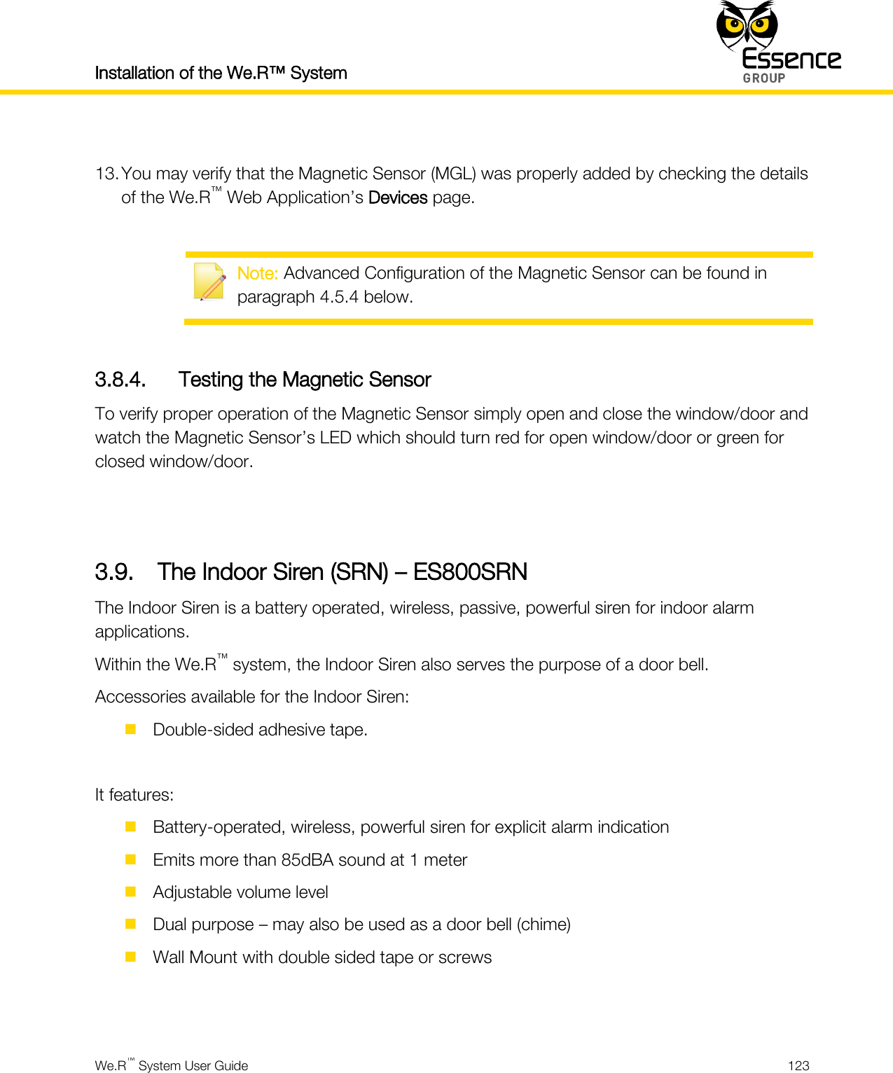 Installation of the We.R™ System    We.R™ System User Guide  123   13. You may verify that the Magnetic Sensor (MGL) was properly added by checking the details of the We.R™ Web Application’s Devices page.   Note: Advanced Configuration of the Magnetic Sensor can be found in paragraph 4.5.4 below.  3.8.4. Testing the Magnetic Sensor To verify proper operation of the Magnetic Sensor simply open and close the window/door and watch the Magnetic Sensor’s LED which should turn red for open window/door or green for closed window/door.   3.9. The Indoor Siren (SRN) – ES800SRN The Indoor Siren is a battery operated, wireless, passive, powerful siren for indoor alarm applications. Within the We.R™ system, the Indoor Siren also serves the purpose of a door bell. Accessories available for the Indoor Siren:  Double-sided adhesive tape.  It features:  Battery-operated, wireless, powerful siren for explicit alarm indication  Emits more than 85dBA sound at 1 meter  Adjustable volume level  Dual purpose – may also be used as a door bell (chime)  Wall Mount with double sided tape or screws   