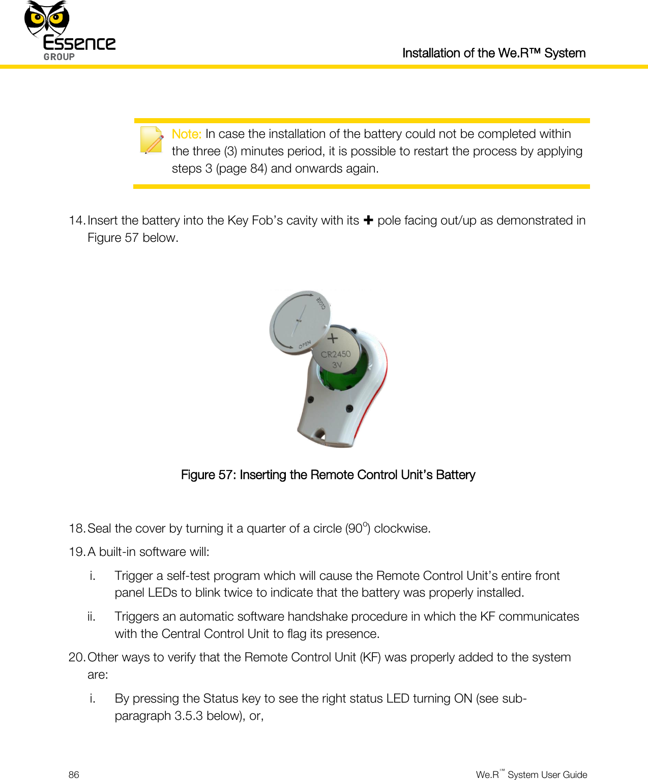  Installation of the We.R™ System  86  We.R™ System User Guide    Note: In case the installation of the battery could not be completed within the three (3) minutes period, it is possible to restart the process by applying steps 3 (page 84) and onwards again.  14. Insert the battery into the Key Fob’s cavity with its  pole facing out/up as demonstrated in Figure 57 below.   Figure 57: Inserting the Remote Control Unit’s Battery  18. Seal the cover by turning it a quarter of a circle (90o) clockwise. 19. A built-in software will: i. Trigger a self-test program which will cause the Remote Control Unit’s entire front panel LEDs to blink twice to indicate that the battery was properly installed. ii. Triggers an automatic software handshake procedure in which the KF communicates with the Central Control Unit to flag its presence. 20. Other ways to verify that the Remote Control Unit (KF) was properly added to the system are: i. By pressing the Status key to see the right status LED turning ON (see sub-paragraph 3.5.3 below), or,  