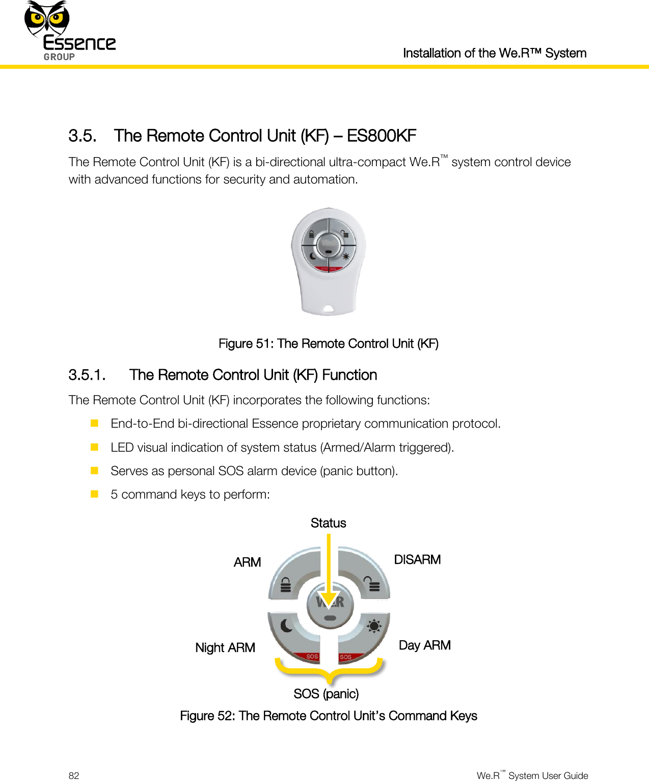  Installation of the We.R™ System  82  We.R™ System User Guide   3.5. The Remote Control Unit (KF) – ES800KF The Remote Control Unit (KF) is a bi-directional ultra-compact We.R™ system control device with advanced functions for security and automation.  Figure 51: The Remote Control Unit (KF) 3.5.1. The Remote Control Unit (KF) Function The Remote Control Unit (KF) incorporates the following functions:  End-to-End bi-directional Essence proprietary communication protocol.  LED visual indication of system status (Armed/Alarm triggered).  Serves as personal SOS alarm device (panic button).  5 command keys to perform:    Figure 52: The Remote Control Unit’s Command Keys  ARM DISARM Day ARM Night ARM SOS (panic) Status 