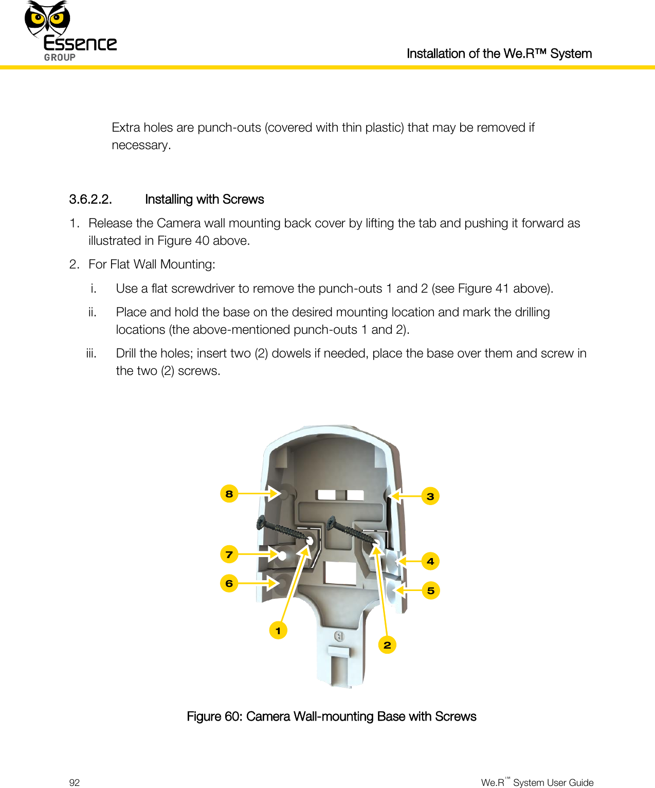  Installation of the We.R™ System  92  We.R™ System User Guide   Extra holes are punch-outs (covered with thin plastic) that may be removed if necessary.  3.6.2.2. Installing with Screws 1. Release the Camera wall mounting back cover by lifting the tab and pushing it forward as illustrated in Figure 40 above. 2. For Flat Wall Mounting: i. Use a flat screwdriver to remove the punch-outs 1 and 2 (see Figure 41 above). ii. Place and hold the base on the desired mounting location and mark the drilling locations (the above-mentioned punch-outs 1 and 2). iii. Drill the holes; insert two (2) dowels if needed, place the base over them and screw in the two (2) screws.   Figure 60: Camera Wall-mounting Base with Screws  3 4 5 8 7 6 2 1 