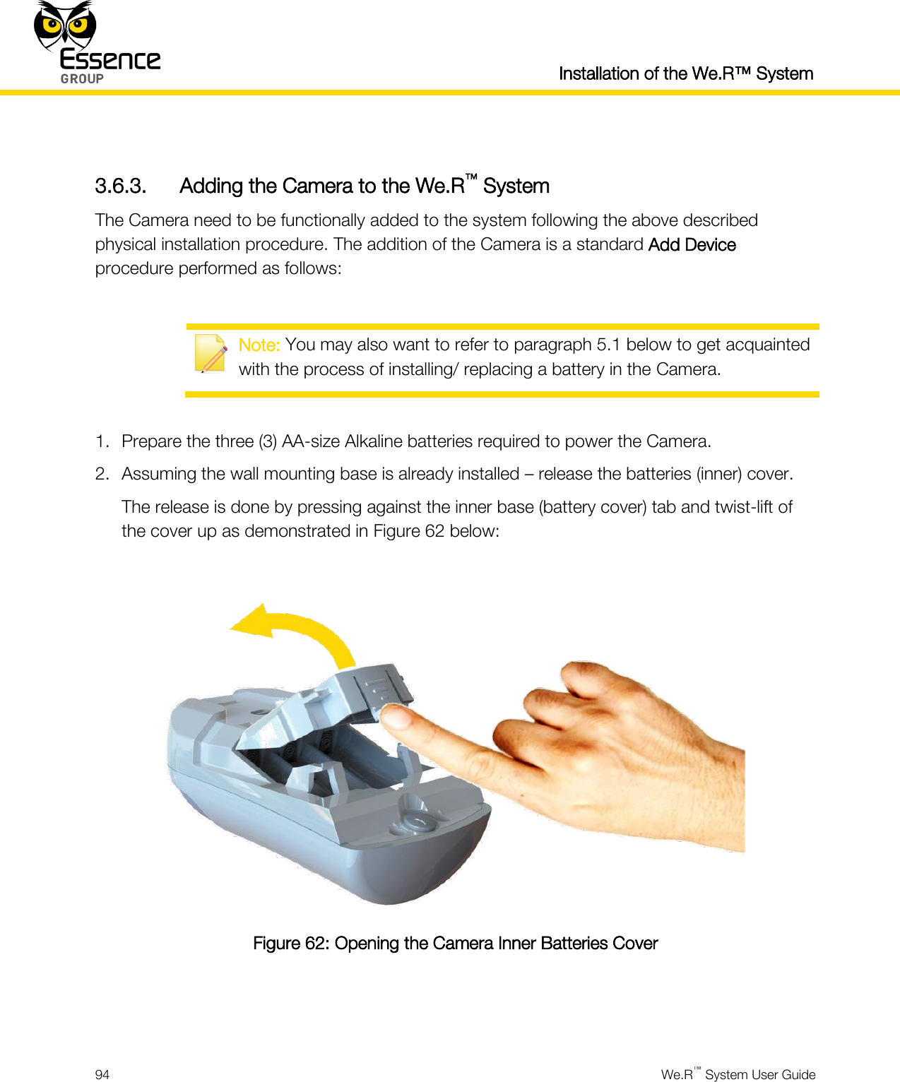  Installation of the We.R™ System  94  We.R™ System User Guide   3.6.3. Adding the Camera to the We.R™ System The Camera need to be functionally added to the system following the above described physical installation procedure. The addition of the Camera is a standard Add Device procedure performed as follows:   Note: You may also want to refer to paragraph 5.1 below to get acquainted with the process of installing/ replacing a battery in the Camera.  1. Prepare the three (3) AA-size Alkaline batteries required to power the Camera. 2. Assuming the wall mounting base is already installed – release the batteries (inner) cover. The release is done by pressing against the inner base (battery cover) tab and twist-lift of the cover up as demonstrated in Figure 62 below:   Figure 62: Opening the Camera Inner Batteries Cover   