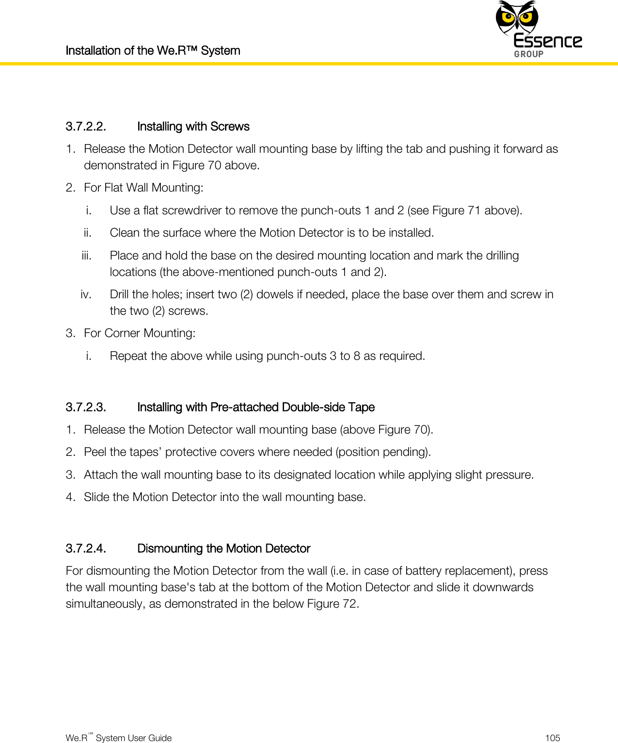 Installation of the We.R™ System    We.R™ System User Guide  105   3.7.2.2. Installing with Screws 1. Release the Motion Detector wall mounting base by lifting the tab and pushing it forward as demonstrated in Figure 70 above. 2. For Flat Wall Mounting: i. Use a flat screwdriver to remove the punch-outs 1 and 2 (see Figure 71 above). ii. Clean the surface where the Motion Detector is to be installed. iii. Place and hold the base on the desired mounting location and mark the drilling locations (the above-mentioned punch-outs 1 and 2). iv. Drill the holes; insert two (2) dowels if needed, place the base over them and screw in the two (2) screws. 3. For Corner Mounting: i. Repeat the above while using punch-outs 3 to 8 as required.  3.7.2.3. Installing with Pre-attached Double-side Tape 1. Release the Motion Detector wall mounting base (above Figure 70). 2. Peel the tapes’ protective covers where needed (position pending). 3. Attach the wall mounting base to its designated location while applying slight pressure. 4. Slide the Motion Detector into the wall mounting base.  3.7.2.4. Dismounting the Motion Detector For dismounting the Motion Detector from the wall (i.e. in case of battery replacement), press the wall mounting base&apos;s tab at the bottom of the Motion Detector and slide it downwards simultaneously, as demonstrated in the below Figure 72.     