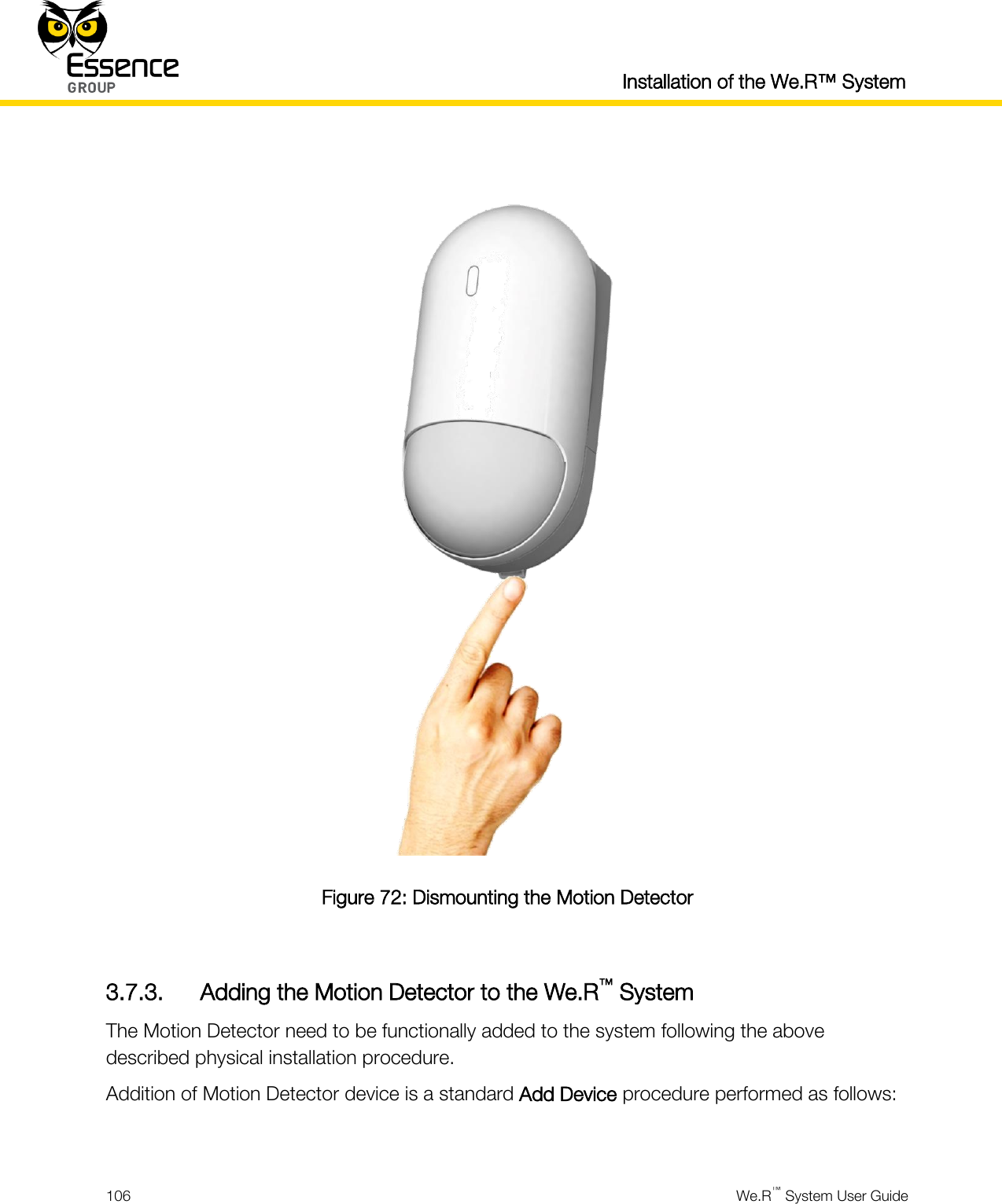  Installation of the We.R™ System  106  We.R™ System User Guide    Figure 72: Dismounting the Motion Detector  3.7.3. Adding the Motion Detector to the We.R™ System The Motion Detector need to be functionally added to the system following the above described physical installation procedure. Addition of Motion Detector device is a standard Add Device procedure performed as follows:  