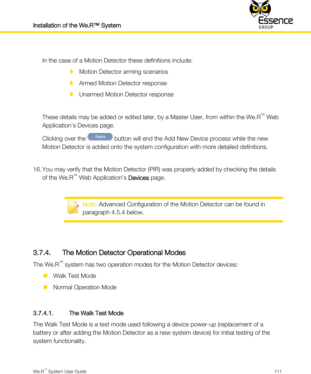Installation of the We.R™ System    We.R™ System User Guide  111   In the case of a Motion Detector these definitions include:  Motion Detector arming scenarios  Armed Motion Detector response  Unarmed Motion Detector response  These details may be added or edited later, by a Master User, from within the We.R™ Web Application’s Devices page. Clicking over the   button will end the Add New Device process while the new Motion Detector is added onto the system configuration with more detailed definitions.  16. You may verify that the Motion Detector (PIR) was properly added by checking the details of the We.R™ Web Application’s Devices page.   Note: Advanced Configuration of the Motion Detector can be found in paragraph 4.5.4 below.   3.7.4. The Motion Detector Operational Modes The We.R™ system has two operation modes for the Motion Detector devices:  Walk Test Mode  Normal Operation Mode  3.7.4.1. The Walk Test Mode The Walk Test Mode is a test mode used following a device power-up (replacement of a battery or after adding the Motion Detector as a new system device) for initial testing of the system functionality.  